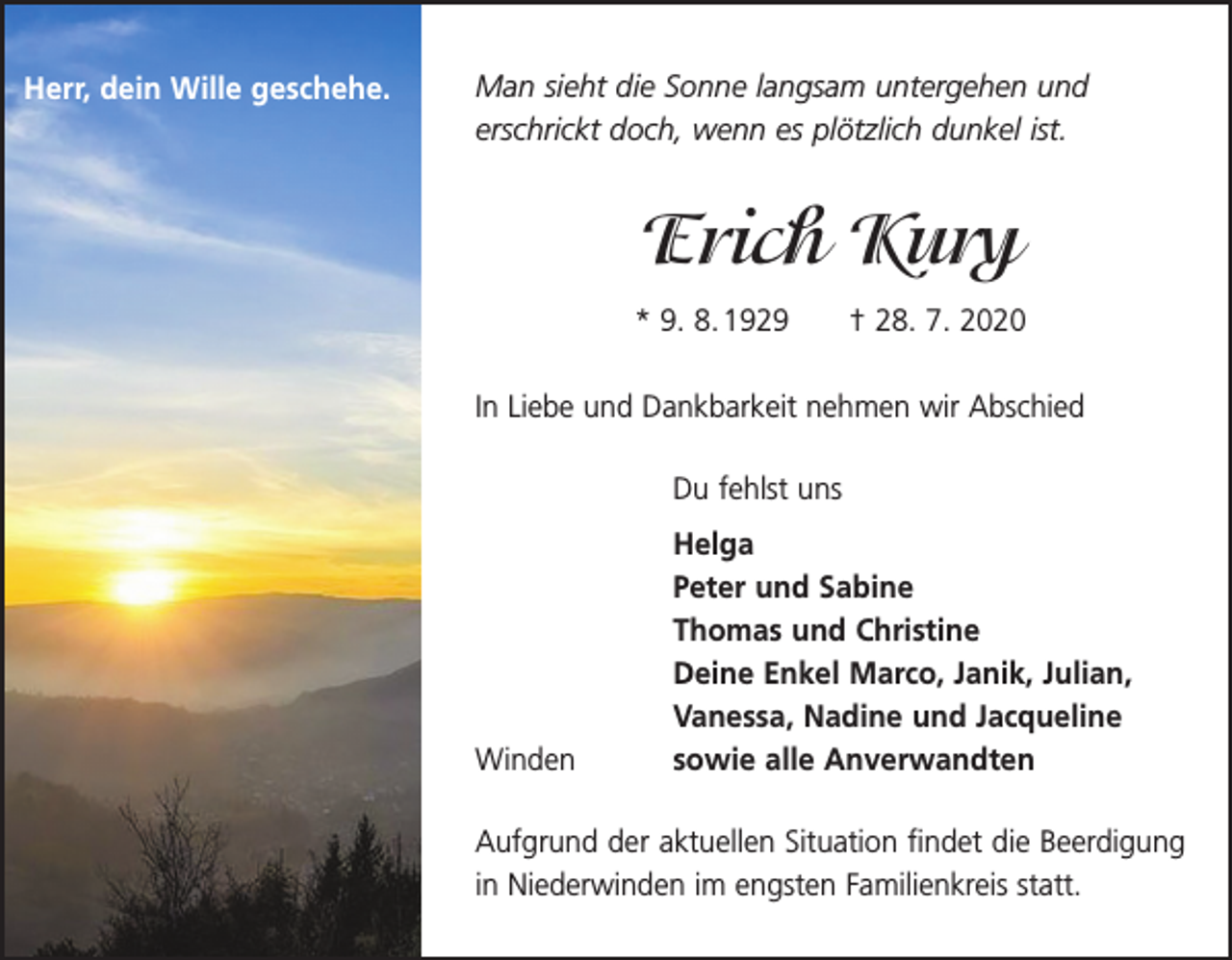 <p>Herr, dein Wille geschehe.</p><p>Man sieht die Sonne langsam untergehen und<br />erschrickt doch, wenn es plötzlich dunkel ist.</p><p>Erich Kury<br />* 9. 8. 1929 † 28. 7. 2020<br />In Liebe und Dankbarkeit nehmen wir Abschied</p><p>Du fehlst uns</p><p>Winden</p><p>Helga<br />Peter und Sabine<br />Thomas und Christine<br />Deine Enkel Marco, Janik, Julian,<br />Vanessa, Nadine und Jacqueline<br />sowie alle Anverwandten</p><p>Aufgrund der aktuellen Situation findet die Beerdigung<br />in Niederwinden im engsten Familienkreis statt.</p>
