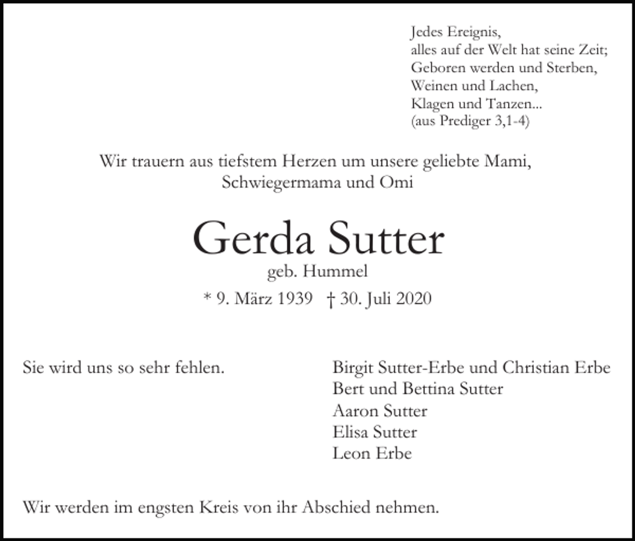 <p>Jedes Ereignis,<br />alles auf der Welt hat seine Zeit;<br />Geboren werden und Sterben,<br />Weinen und Lachen,<br />Klagen und Tanzen...<br />(aus Prediger 3,1-4)</p><p>Wir trauern aus tiefstem Herzen um unsere geliebte Mami,<br />Schwiegermama und Omi</p><p>Gerda Sutter<br />geb. Hummel<br />* 9. März 1939 † 30. Juli 2020</p><p>Sie wird uns so sehr fehlen.</p><p>Birgit Sutter-Erbe und Christian Erbe<br />Bert und Bettina Sutter<br />Aaron Sutter<br />Elisa Sutter<br />Leon Erbe</p><p>Wir werden im engsten Kreis von ihr Abschied nehmen.</p>