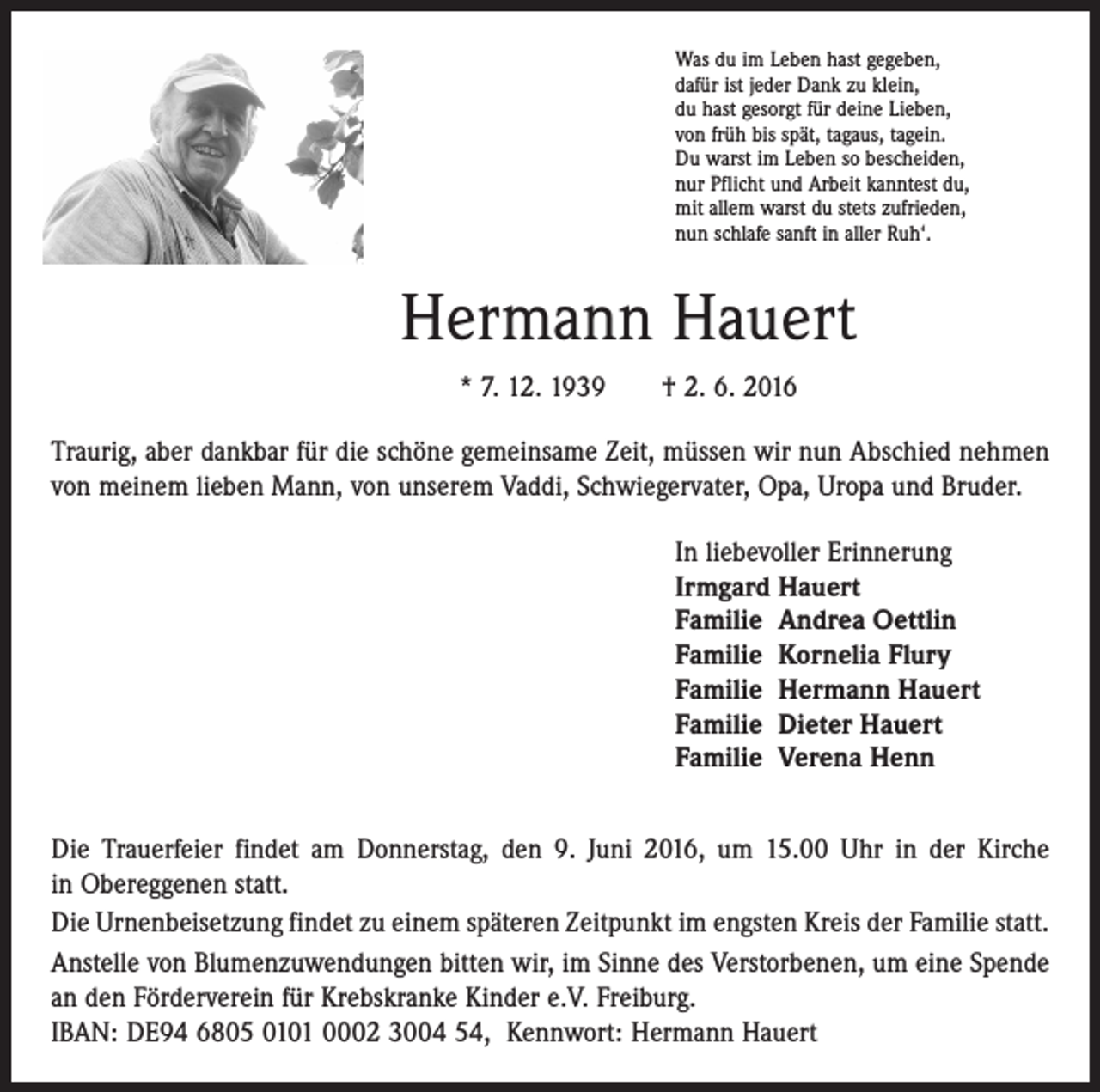<p>Was du im Leben hast gegeben,<br />dafür ist jeder Dank zu klein,<br />du hast gesorgt für deine Lieben,<br />von früh bis spät, tagaus, tagein.<br />Du warst im Leben so bescheiden,<br />nur Pflicht und Arbeit kanntest du,<br />mit allem warst du stets zufrieden,<br />nun schlafe sanft in aller Ruh‘.</p><p>Hermann Hauert<br />* 7. 12. 1939 † 2. 6. 2016<br />Traurig, aber dankbar für die schöne gemeinsame Zeit, müssen wir nun Abschied ­nehmen<br />von meinem lieben Mann, von unserem Vaddi, Schwiegervater, Opa, Uropa und Bruder.<br />In liebevoller Erinnerung<br />Irmgard Hauert<br />Familie Andrea Oettlin<br />Familie Kornelia Flury<br />Familie Hermann Hauert<br />Familie Dieter Hauert<br />Familie Verena Henn<br />Die Trauerfeier findet am Donnerstag, den 9. Juni 2016, um 15.00 Uhr in der Kirche<br />in Obereggenen statt.<br />Die Urnenbeisetzung findet zu einem späteren Zeitpunkt im engsten Kreis der Familie statt.<br />Anstelle von Blumenzuwendungen bitten wir, im Sinne des Verstorbenen, um eine Spende<br />an den Förderverein für Krebskranke Kinder e.V. Freiburg.<br />IBAN: DE94 6805 0101 0002 3004 54, Kennwort: Hermann Hauert</p>