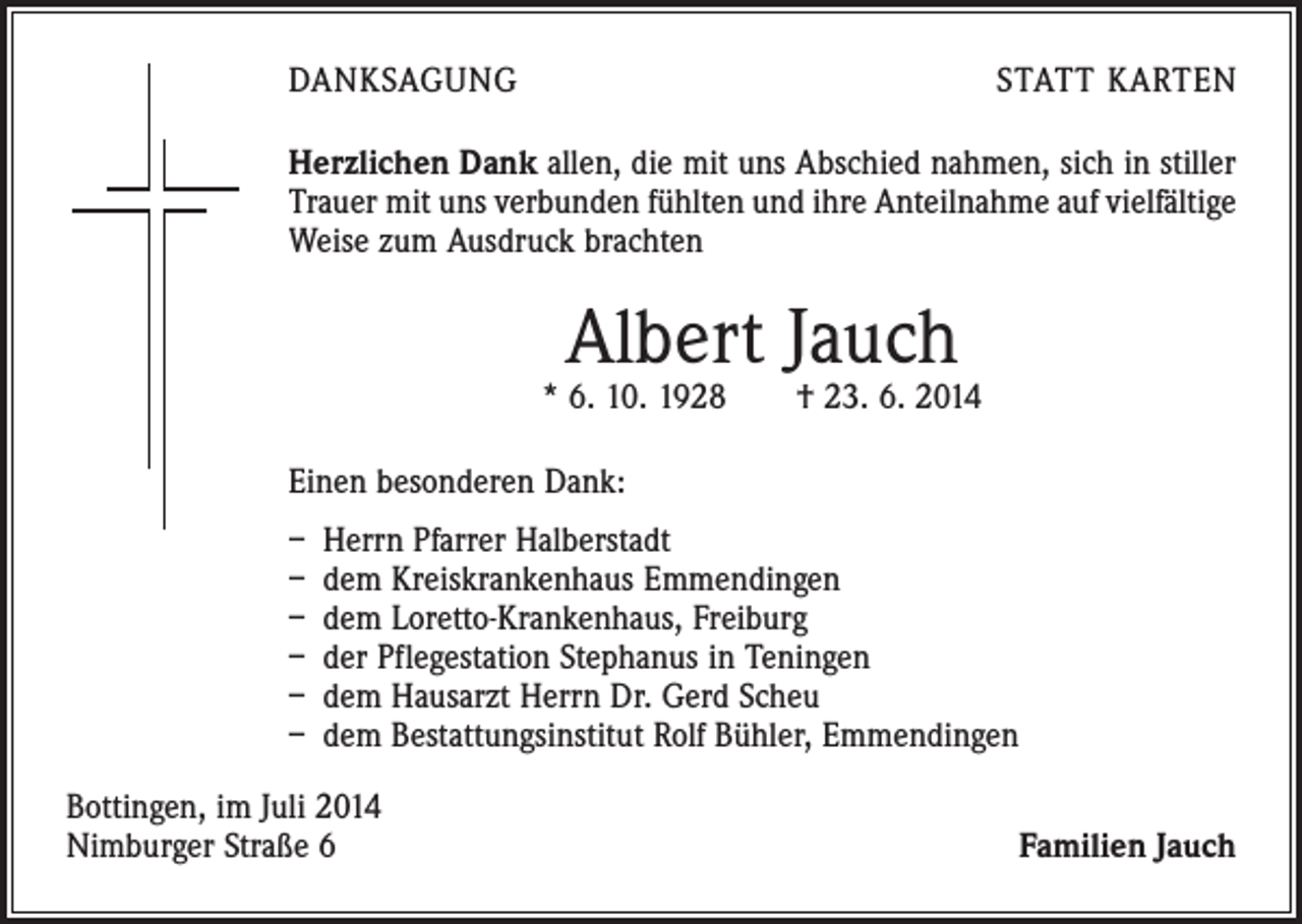 <p>DANKSAGUNG</p><p>STATT KARTEN</p><p>Herzlichen Dank allen, die mit uns Abschied nahmen, sich in stiller<br />Trauer mit uns verbunden fühlten und ihre Anteilnahme auf vielfältige<br />Weise zum Ausdruck brachten</p><p>Albert Jauch</p><p>* 6. 10. 1928 † 23. 6. 2014<br />Einen besonderen Dank:<br />– Herrn Pfarrer Halberstadt<br />– dem Kreiskrankenhaus Emmendingen<br />– dem Loretto-Krankenhaus, Freiburg<br />– der Pflegestation Stephanus in Teningen<br />– dem Hausarzt Herrn Dr. Gerd Scheu<br />– dem Bestattungsinstitut Rolf Bühler, Emmendingen<br />Bottingen, im Juli 2014<br />Nimburger Straße 6</p><p>Familien Jauch</p>