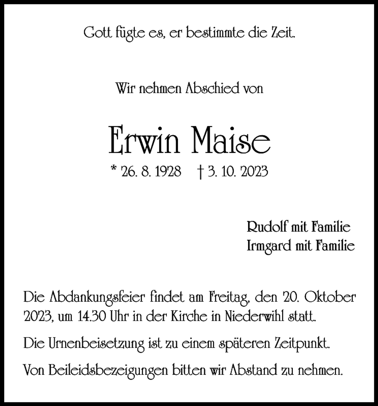 <p>Gott fügte es, er bestimmte die Zeit.<br />Wir nehmen Abschied von</p><p>Erwin Maise<br />* 26. 8. 1928</p><p>† 3. 10. 2023</p><p>Rudolf mit Familie<br />Irmgard mit Familie<br />Die Abdankungsfeier findet am Freitag, den 20. Oktober<br />2023, um 14.30 Uhr in der Kirche in Niederwihl statt.<br />Die Urnenbeisetzung ist zu einem späteren Zeitpunkt.<br />Von Beileidsbezeigungen bitten wir Abstand zu nehmen.</p>