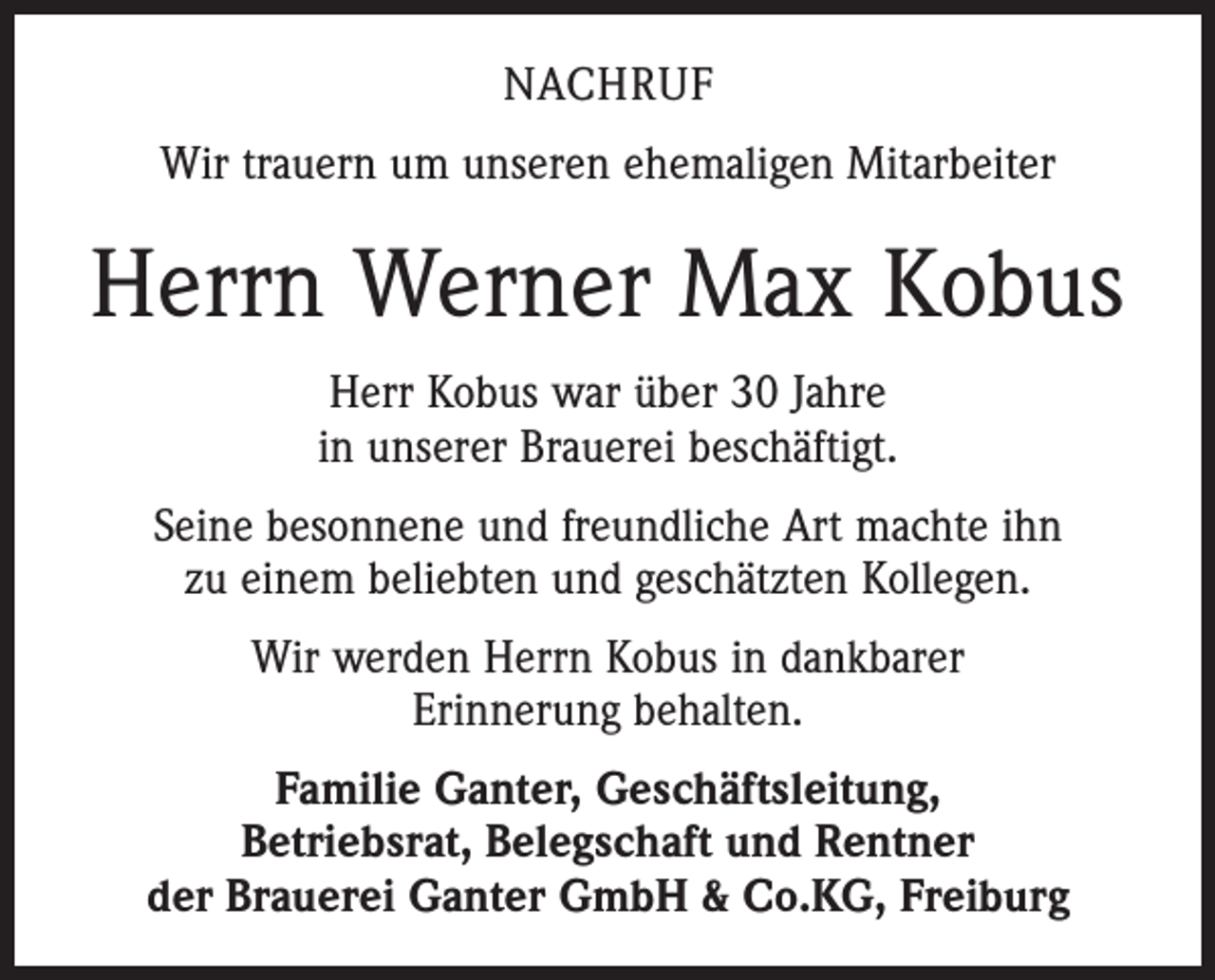 <p>NACHRUF<br />Wir trauern um unseren ehemaligen Mitarbeiter</p><p>Herrn Werner Max Kobus<br />Herr Kobus war über 30 Jahre<br />in unserer Brauerei beschäftigt.<br />Seine besonnene und freundliche Art machte ihn<br />zu einem beliebten und geschätzten Kollegen.<br />Wir werden Herrn Kobus in dankbarer<br />Erinnerung behalten.<br />Familie Ganter, Geschäftsleitung,<br />Betriebsrat, Belegschaft und Rentner<br />der Brauerei Ganter GmbH &amp; Co.KG, Freiburg</p>