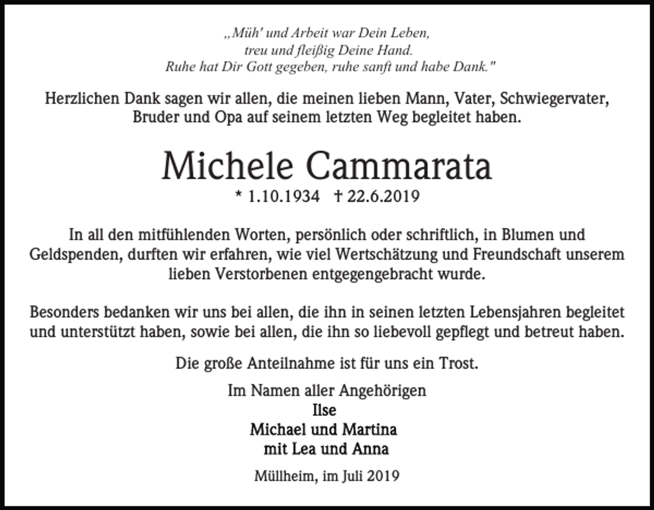 <p>„Müh' und Arbeit war Dein Leben,<br />treu und fleißig Deine Hand.<br />Ruhe hat Dir Gott gegeben, ruhe sanft und habe Dank."</p><p>Herzlichen Dank sagen wir allen, die meinen lieben Mann, Vater, Schwiegervater,<br />Bruder und Opa auf seinem letzten Weg begleitet haben.</p><p>Michele Cammarata<br />* 1.10.1934 † 22.6.2019<br />In all den mitfühlenden Worten, persönlich oder schriftlich, in Blumen und<br />Geldspenden, durften wir erfahren, wie viel Wertschätzung und Freundschaft unserem<br />lieben Verstorbenen entgegengebracht wurde.<br />Besonders bedanken wir uns bei allen, die ihn in seinen letzten Lebensjahren begleitet<br />und unterstützt haben, sowie bei allen, die ihn so liebevoll gepflegt und betreut haben.<br />Die große Anteilnahme ist für uns ein Trost.<br />Im Namen aller Angehörigen</p><p>Müllheim, im Juli 2019</p>