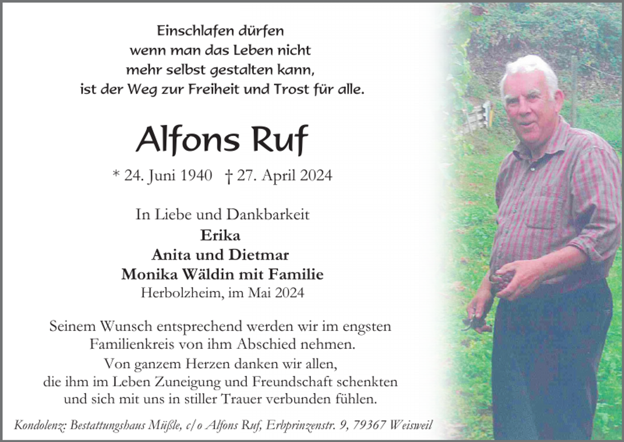 <p>Einschlafen dürfen<br />wenn man das Leben nicht<br />mehr selbst gestalten kann,<br />ist der Weg zur Freiheit und Trost für alle.</p><p>Alfons Ruf<br />* 24. Juni 1940 † 27. April 2024<br />In Liebe und Dankbarkeit<br />Erika<br />Anita und Dietmar<br />Monika Wäldin mit Familie<br />Herbolzheim, im Mai 2024</p><p>Seinem Wunsch entsprechend werden wir im engsten<br />Familienkreis von ihm Abschied nehmen.<br />Von ganzem Herzen danken wir allen,<br />die ihm im Leben Zuneigung und Freundschaft schenkten<br />und sich mit uns in stiller Trauer verbunden fühlen.<br />Kondolenz: Bestattungshaus Müßle, c/o Alfons Ruf, Erbprinzenstr. 9, 79367 Weisweil</p>
