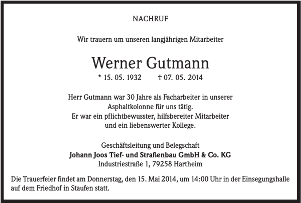 <p>NACHRUF<br />Wir trauern um unseren langjährigen Mitarbeiter</p><p>Werner Gutmann<br />* 15. 05. 1932</p><p>† 07. 05. 2014</p><p>Herr Gutmann war 30 Jahre als Facharbeiter in unserer<br />Asphaltkolonne für uns tätig.<br />Er war ein pflichtbewusster, hilfsbereiter Mitarbeiter<br />und ein liebenswerter Kollege.<br />Geschäftsleitung und Belegschaft<br />Johann Joos Tief- und Straßenbau GmbH &amp; Co. KG<br />Industriestraße 1, 79258 Hartheim<br />Die Trauerfeier findet am Donnerstag, den 15. Mai 2014, um 14:00 Uhr in der Einsegungshalle<br />auf dem Friedhof in Staufen statt.</p>