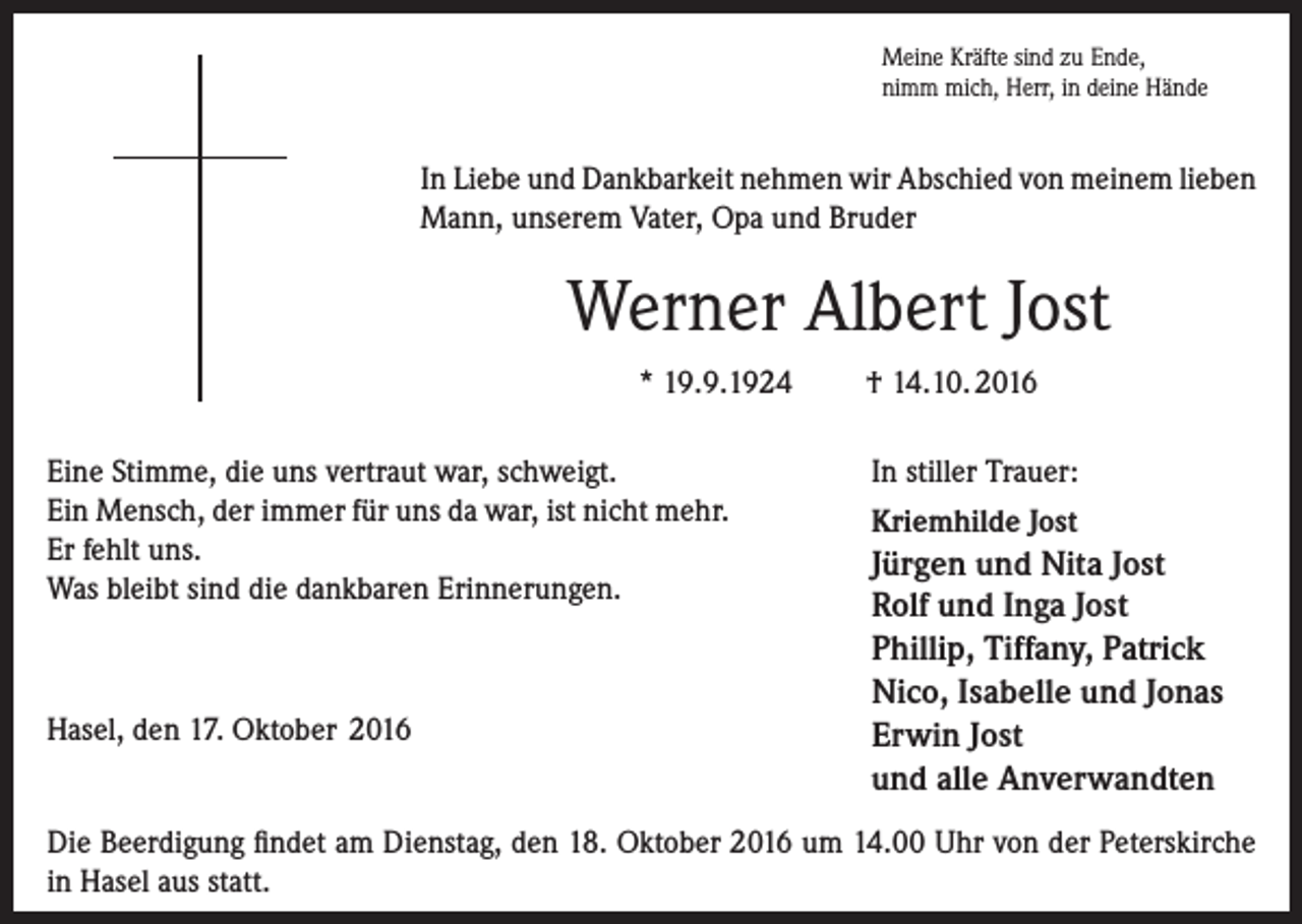 <p>Meine Kräfte sind zu Ende,<br />nimm mich, Herr, in deine Hände</p><p>In Liebe und Dankbarkeit nehmen wir Abschied von meinem lieben<br />Mann, unserem Vater, Opa und Bruder</p><p>Werner Albert Jost<br />* 19.9.1924<br />Eine Stimme, die uns vertraut war, schweigt.<br />Ein Mensch, der immer für uns da war, ist nicht mehr.<br />Er fehlt uns.<br />Was bleibt sind die dankbaren Erinnerungen.</p><p>Hasel, den 17. Oktober 2016</p><p>† 14.10. 2016<br />In stiller Trauer:<br />Kriemhilde Jost</p><p>Jürgen und Nita Jost<br />Rolf und Inga Jost<br />Phillip, Tiffany, Patrick<br />Nico, Isabelle und Jonas<br />Erwin Jost<br />und alle Anverwandten</p><p>Die Beerdigung findet am Dienstag, den 18. Oktober 2016 um 14.00 Uhr von der Peterskirche<br />in Hasel aus statt.</p>