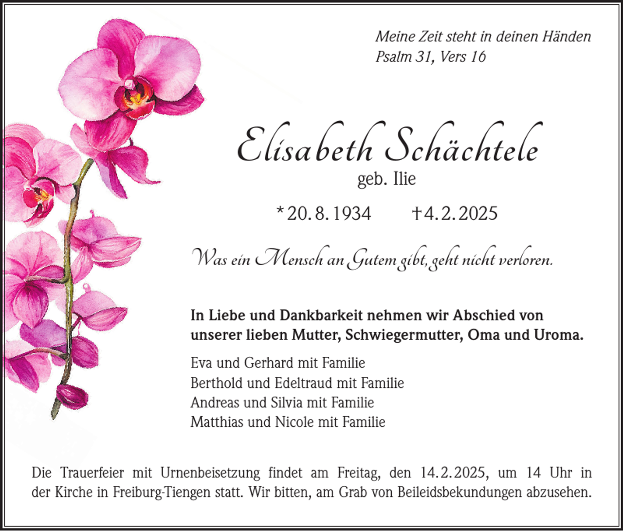<p>Meine Zeit steht in deinen Händen<br />Psalm 31, Vers 16</p><p>Elisabeth Schächtele<br />geb. Ilie</p><p>* 20. 8. 1934</p><p>† 4. 2. 2025</p><p>Was ein Mensch an Gutem gibt, geht nicht verloren.<br />In Liebe und Dankbarkeit nehmen wir Abschied von<br />unserer lieben Mutter, Schwiegermutter, Oma und Uroma.<br />Eva und Gerhard mit Familie<br />Berthold und Edeltraud mit Familie<br />Andreas und Silvia mit Familie<br />Matthias und Nicole mit Familie<br />Die Trauerfeier mit Urnenbeisetzung findet am Freitag, den 14. 2. 2025, um 14 Uhr in<br />der Kirche in Freiburg-Tiengen statt. Wir bitten, am Grab von Beileidsbekundungen abzusehen.</p>