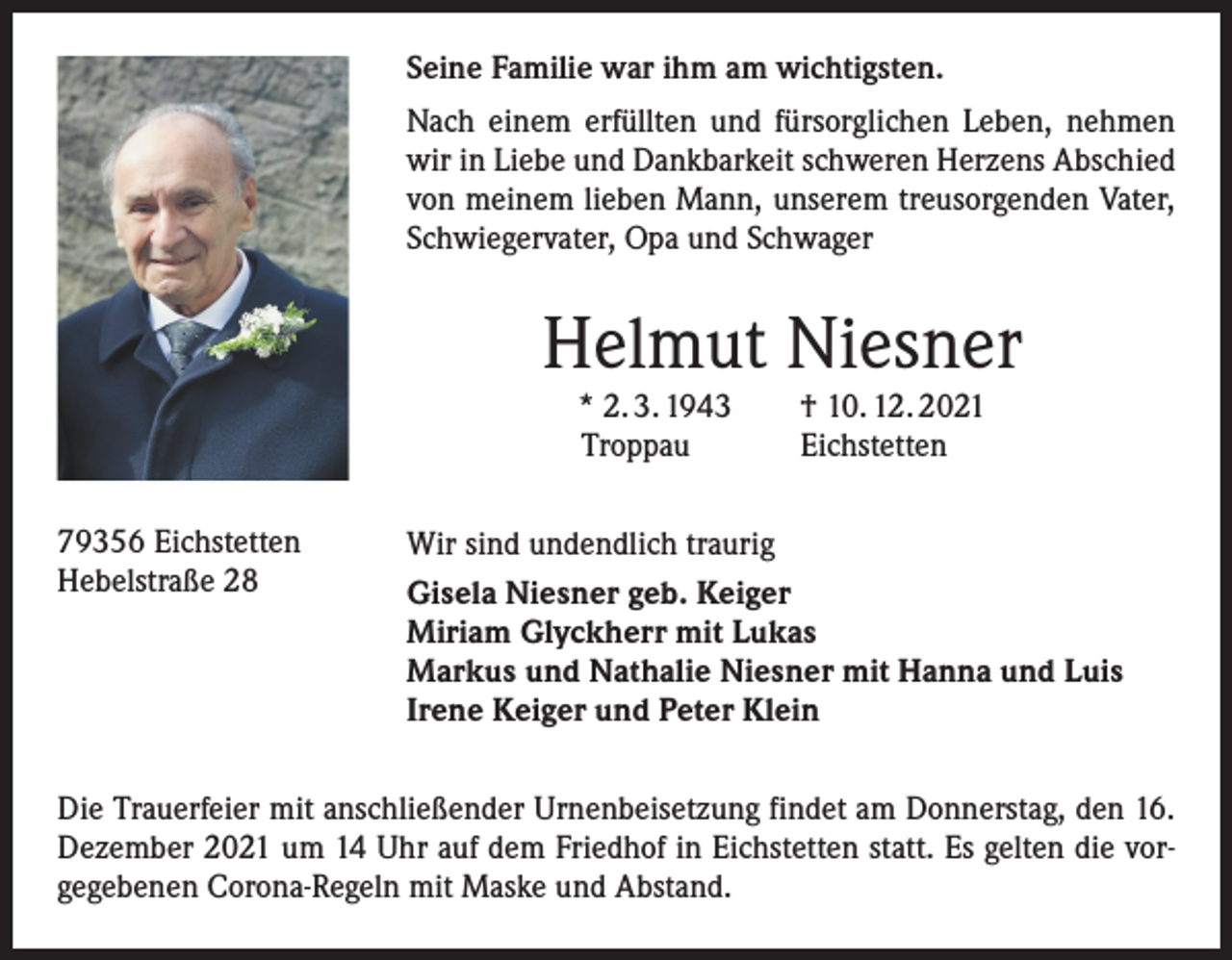 <p>Seine Familie war ihm am wichtigsten.<br />Nach einem erfüllten und fürsorglichen Leben, nehmen<br />wir in Liebe und Dankbarkeit schweren Herzens Abschied<br />von meinem lieben Mann, unserem treusorgenden Vater,<br />Schwiegervater, Opa und Schwager</p><p>Helmut Niesner</p><p>79356 Eichstetten<br />Hebelstraße 28</p><p>* 2. 3. 1943 † 10. 12. 2021<br />Troppau<br />Eichstetten</p><p>Wir sind undendlich traurig<br />Gisela Niesner geb. Keiger<br />Miriam Glyckherr mit Lukas<br />Markus und Nathalie Niesner mit Hanna und Luis<br />Irene Keiger und Peter Klein</p><p>Die Trauerfeier mit anschließender Urnenbeisetzung findet am Donnerstag, den 16.<br />Dezember 2021 um 14 Uhr auf dem Friedhof in Eichstetten statt. Es gelten die vorgegebenen Corona-Regeln mit Maske und Abstand.</p>
