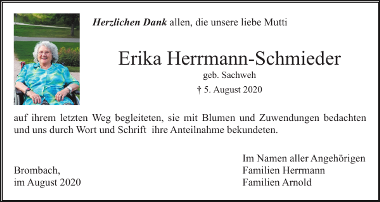 <p>Herzlichen Dank allen, die unsere liebe Mutti</p><p>Erika Herrmann-Schmieder<br />geb. Sachweh<br />† 5. August 2020</p><p>auf ihrem letzten Weg begleiteten, sie mit Blumen und Zuwendungen bedachten<br />und uns durch Wort und Schrift ihre Anteilnahme bekundeten.</p><p>Brombach,<br />im August 2020</p><p>Im Namen aller Angehörigen<br />Familien Herrmann<br />Familien Arnold</p>