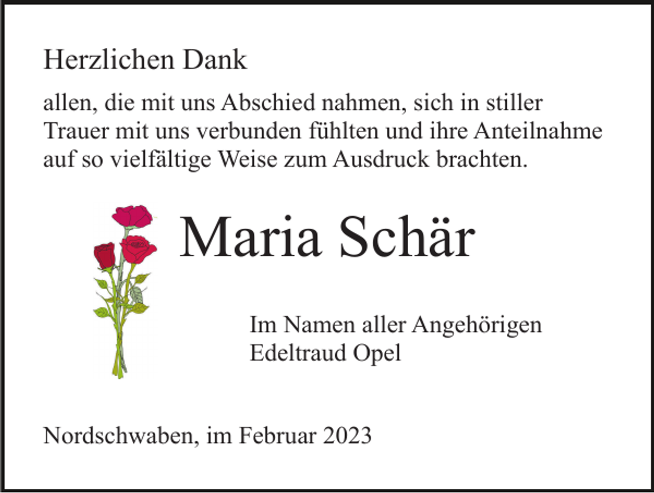 <p>Herzlichen Dank<br />allen, die mit uns Abschied nahmen, sich in stiller<br />Trauer mit uns verbunden fühlten und ihre Anteilnahme<br />auf so vielfältige Weise zum Ausdruck brachten.</p><p>Maria Schär<br />Im Namen aller Angehörigen<br />Edeltraud Opel<br />Nordschwaben, im Februar 2023</p>