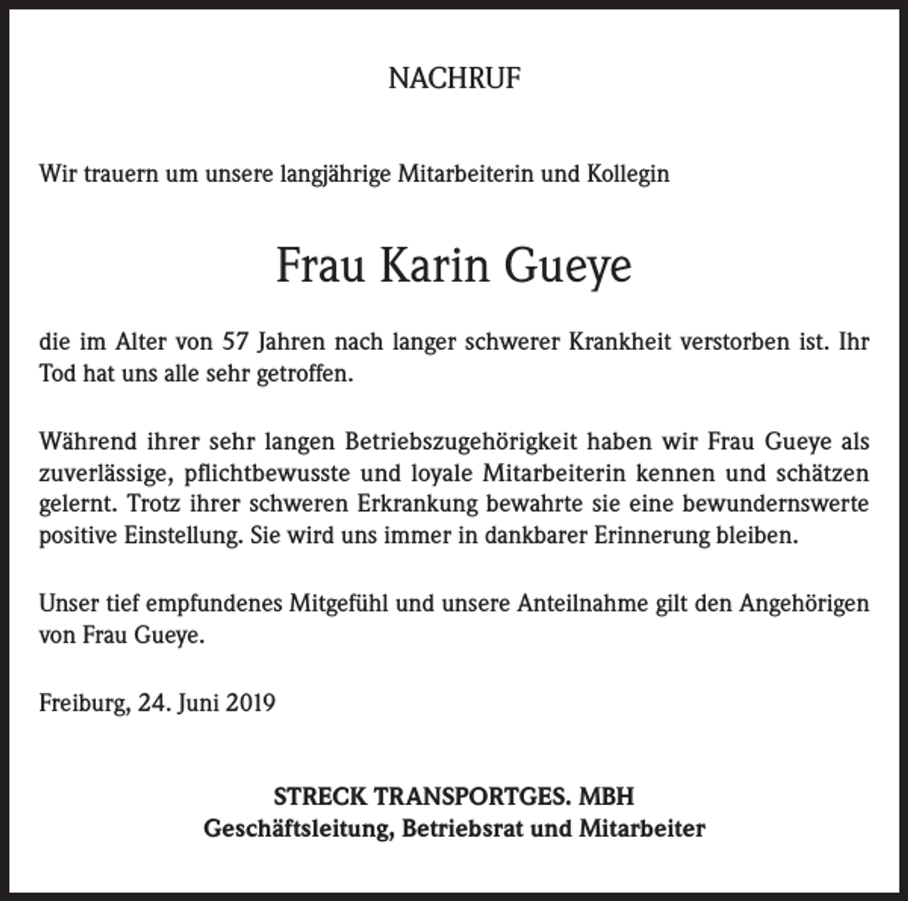 <p>NACHRUF<br />Wir trauern um unsere langjährige Mitarbeiterin und Kollegin</p><p>Frau Karin Gueye<br />die im Alter von 57 Jahren nach langer schwerer Krankheit verstorben ist. Ihr<br />Tod hat uns alle sehr getroffen.<br />Während ihrer sehr langen Betriebszugehörigkeit haben wir Frau Gueye als<br />zuverlässige, pflichtbewusste und loyale Mitarbeiterin kennen und schätzen<br />gelernt. Trotz ihrer schweren Erkrankung bewahrte sie eine bewundernswerte<br />positive Einstellung. Sie wird uns immer in dankbarer Erinnerung bleiben.<br />Unser tief empfundenes Mitgefühl und unsere Anteilnahme gilt den Angehörigen<br />von Frau Gueye.<br />Freiburg, 24. Juni 2019<br />STRECK TRANSPORTGES. MBH<br />Geschäftsleitung, Betriebsrat und Mitarbeiter</p>