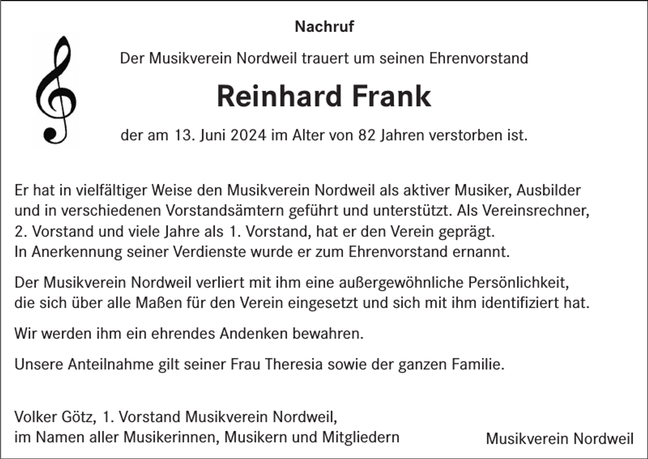 <p>Nachruf<br />Der Musikverein Nordweil trauert um seinen Ehrenvorstand</p><p>Reinhard Frank<br />der am 13. Juni 2024 im Alter von 82 Jahren verstorben ist.<br />Er hat in vielfältiger Weise den Musikverein Nordweil als aktiver Musiker, Ausbilder<br />und in verschiedenen Vorstandsämtern geführt und unterstützt. Als Vereinsrechner,<br />2. Vorstand und viele Jahre als 1. Vorstand, hat er den Verein geprägt.<br />In Anerkennung seiner Verdienste wurde er zum Ehrenvorstand ernannt.<br />Der Musikverein Nordweil verliert mit ihm eine außergewöhnliche Persönlichkeit,<br />die sich über alle Maßen für den Verein eingesetzt und sich mit ihm identiﬁziert hat.<br />Wir werden ihm ein ehrendes Andenken bewahren.<br />Unsere Anteilnahme gilt seiner Frau Theresia sowie der ganzen Familie.<br />Volker Götz, 1. Vorstand Musikverein Nordweil,<br />im Namen aller Musikerinnen, Musikern und Mitgliedern</p><p>Musikverein Nordweil</p>
