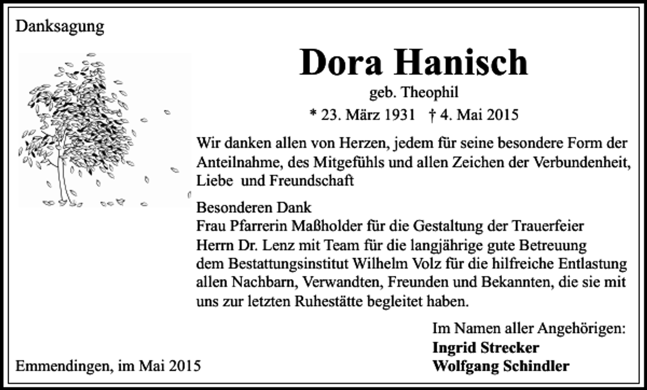 <p>Danksagung</p><p>Dora Hanisch<br />geb. Theophil<br />* 23. März 1931 † 4. Mai 2015</p><p>Wir danken allen von Herzen, jedem für seine besondere Form der<br />Anteilnahme, des Mitgefühls und allen Zeichen der Verbundenheit,<br />Liebe und Freundschaft<br />Besonderen Dank<br />Frau Pfarrerin Maßholder für die Gestaltung der Trauerfeier<br />Herrn Dr. Lenz mit Team für die langjährige gute Betreuung<br />dem Bestattungsinstitut Wilhelm Volz für die hilfreiche Entlastung<br />allen Nachbarn, Verwandten, Freunden und Bekannten, die sie mit<br />uns zur letzten Ruhestätte begleitet haben.</p><p>Emmendingen, im Mai 2015</p><p>Im Namen aller Angehörigen:<br />Ingrid Strecker<br />Wolfgang Schindler</p>
