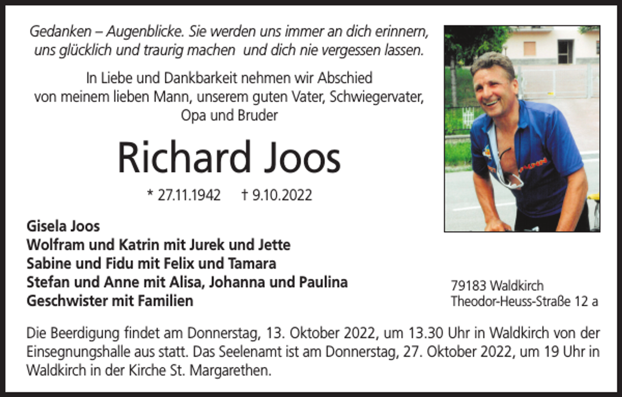 <p>Gedanken – Augenblicke. Sie werden uns immer an dich erinnern,<br />uns glücklich und traurig machen und dich nie vergessen lassen.<br />In Liebe und Dankbarkeit nehmen wir Abschied<br />von meinem lieben Mann, unserem guten Vater, Schwiegervater,<br />Opa und Bruder</p><p>Richard Joos<br />* 27.11.1942</p><p>† 9.10.2022</p><p>Gisela Joos<br />Wolfram und Katrin mit Jurek und Jette<br />Sabine und Fidu mit Felix und Tamara<br />Stefan und Anne mit Alisa, Johanna und Paulina<br />Geschwister mit Familien</p><p>79183 Waldkirch<br />Theodor-Heuss-Straße 12 a</p><p>Die Beerdigung findet am Donnerstag, 13. Oktober 2022, um 13.30 Uhr in Waldkirch von der<br />Einsegnungshalle aus statt. Das Seelenamt ist am Donnerstag, 27. Oktober 2022, um 19 Uhr in<br />Waldkirch in der Kirche St. Margarethen.</p>