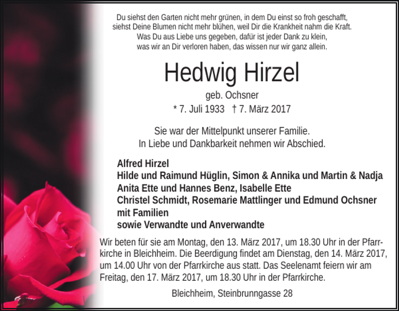 <p>Du siehst den Garten nicht mehr grünen, in dem Du einst so froh geschafft,<br />siehst Deine Blumen nicht mehr blühen, weil Dir die Krankheit nahm die Kraft.<br />Was Du aus Liebe uns gegeben, dafür ist jeder Dank zu klein,<br />was wir an Dir verloren haben, das wissen nur wir ganz allein.</p><p>Hedwig Hirzel<br />geb. Ochsner<br />* 7. Juli 1933 † 7. März 2017<br />Sie war der Mittelpunkt unserer Familie.<br />In Liebe und Dankbarkeit nehmen wir Abschied.<br />Alfred Hirzel<br />Hilde und Raimund Hüglin, Simon &amp; Annika und Martin &amp; Nadja<br />Anita Ette und Hannes Benz, Isabelle Ette<br />Christel Schmidt, Rosemarie Mattlinger und Edmund Ochsner<br />mit Familien<br />sowie Verwandte und Anverwandte<br />Wir beten für sie am Montag, den 13. März 2017, um 18.30 Uhr in der Pfarrkirche in Bleichheim. Die Beerdigung findet am Dienstag, den 14. März 2017,<br />um 14.00 Uhr von der Pfarrkirche aus statt. Das Seelenamt feiern wir am<br />Freitag, den 17. März 2017, um 18.30 Uhr in der Pfarrkirche.<br />Bleichheim, Steinbrunngasse 28</p>