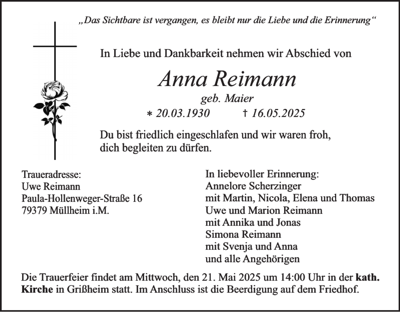 <p>„Das Sichtbare ist vergangen, es bleibt nur die Liebe und die Erinnerung“</p><p>In Liebe und Dankbarkeit nehmen wir Abschied von</p><p>Anna Reimann</p><p>geb. Maier<br />† 16.05.2025<br />* 20.03.1930<br />Du bist friedlich eingeschlafen und wir waren froh,<br />dich begleiten zu dürfen.<br />Traueradresse:<br />Uwe Reimann<br />Paula-Hollenweger-Straße 16<br />79379 Müllheim i.M.</p><p>In liebevoller Erinnerung:<br />Annelore Scherzinger<br />mit Martin, Nicola, Elena und Thomas<br />Uwe und Marion Reimann<br />mit Annika und Jonas<br />Simona Reimann<br />mit Svenja und Anna<br />und alle Angehörigen</p><p>Die Trauerfeier findet am Mittwoch, den 21. Mai 2025 um 14:00 Uhr in der kath.<br />Kirche in Grißheim statt. Im Anschluss ist die Beerdigung auf dem Friedhof.</p>