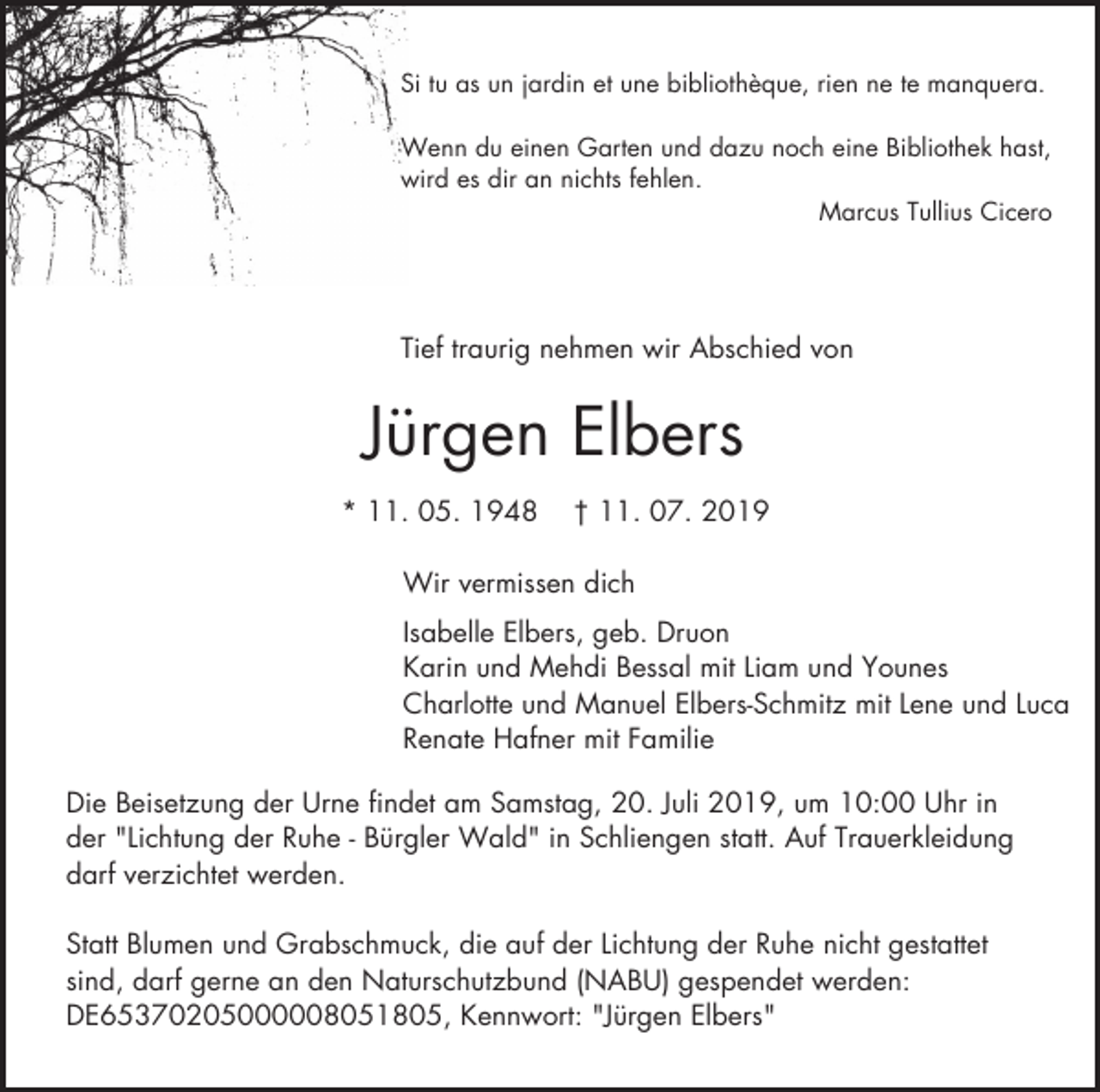 <p>Si tu as un jardin et une bibliothèque, rien ne te manquera.<br />Wenn du einen Garten und dazu noch eine Bibliothek hast,<br />wird es dir an nichts fehlen.<br />Marcus Tullius Cicero</p><p>Tief traurig nehmen wir Abschied von</p><p>Jürgen Elbers<br />* 11. 05. 1948</p><p>† 11. 07. 2019</p><p>Wir vermissen dich<br />Isabelle Elbers, geb. Druon<br />Karin und Mehdi Bessal mit Liam und Younes<br />Charlotte und Manuel Elbers-Schmitz mit Lene und Luca<br />Renate Hafner mit Familie<br />Die Beisetzung der Urne findet am Samstag, 20. Juli 2019, um 10:00 Uhr in<br />der "Lichtung der Ruhe - Bürgler Wald" in Schliengen statt. Auf Trauerkleidung<br />darf verzichtet werden.<br />Statt Blumen und Grabschmuck, die auf der Lichtung der Ruhe nicht gestattet<br />sind, darf gerne an den Naturschutzbund (NABU) gespendet werden:<br />DE65370205000008051805, Kennwort: "Jürgen Elbers"</p>