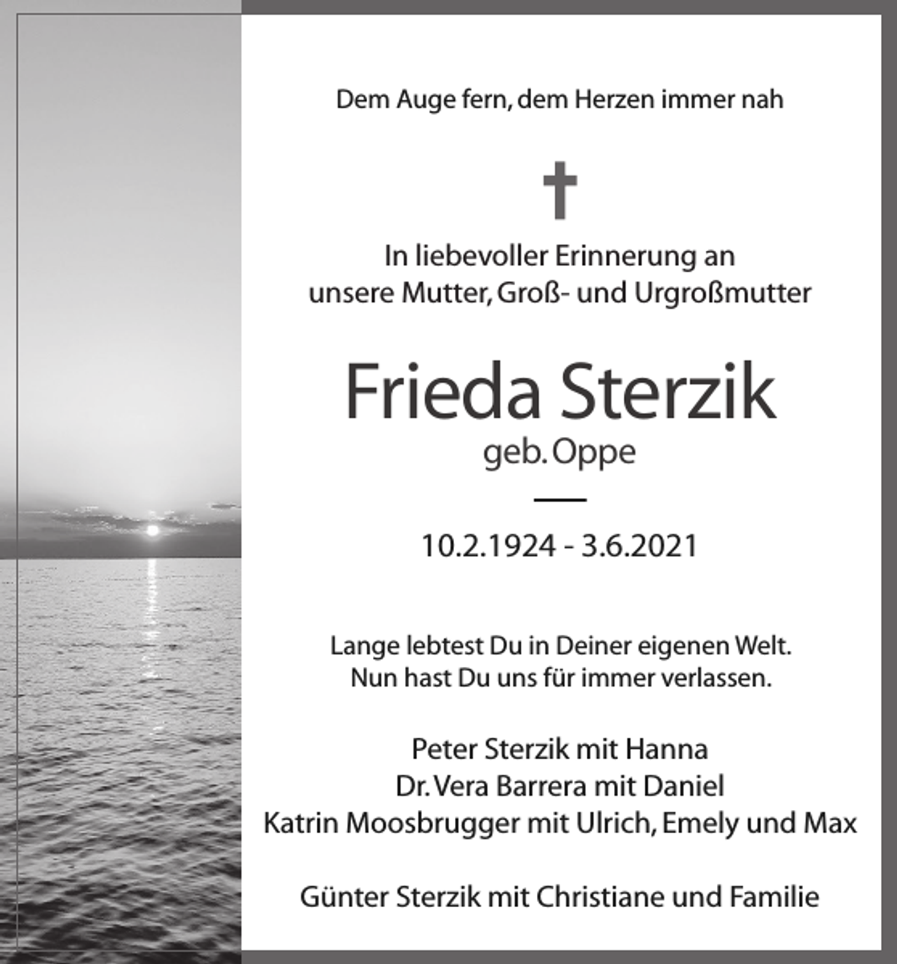 <p>Dem Auge fern, dem Herzen immer nah</p><p>In liebevoller Erinnerung an<br />unsere Mutter, Groß- und Urgroßmutter</p><p>Frieda Sterzik<br />geb. Oppe</p><p>10.2.1924 - 3.6.2021<br />Lange lebtest Du in Deiner eigenen Welt.<br />Nun hast Du uns für immer verlassen.</p><p>Peter Sterzik mit Hanna<br />Dr. Vera Barrera mit Daniel<br />Katrin Moosbrugger mit Ulrich, Emely und Max<br />Günter Sterzik mit Christiane und Familie</p>