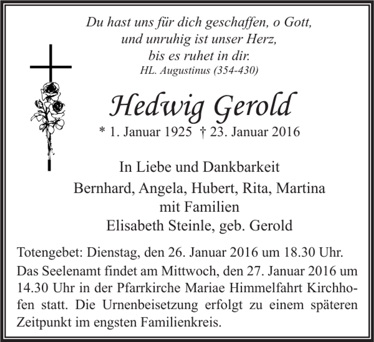 <p>Du hast uns für dich geschaffen, o Gott,<br />und unruhig ist unser Herz,<br />bis es ruhet in dir.<br />HL. Augustinus (354-430)</p><p>Hedwig Gerold</p><p>* 1. Januar 1925 † 23. Januar 2016</p><p>In Liebe und Dankbarkeit<br />Bernhard, Angela, Hubert, Rita, Martina<br />mit Familien<br />Elisabeth Steinle, geb. Gerold<br />Totengebet: Dienstag, den 26. Januar 2016 um 18.30 Uhr.<br />Das Seelenamt findet am Mittwoch, den 27. Januar 2016 um<br />14.30 Uhr in der Pfarrkirche Mariae Himmelfahrt Kirchhofen statt. Die Urnenbeisetzung erfolgt zu einem späteren<br />Zeitpunkt im engsten Familienkreis.</p>