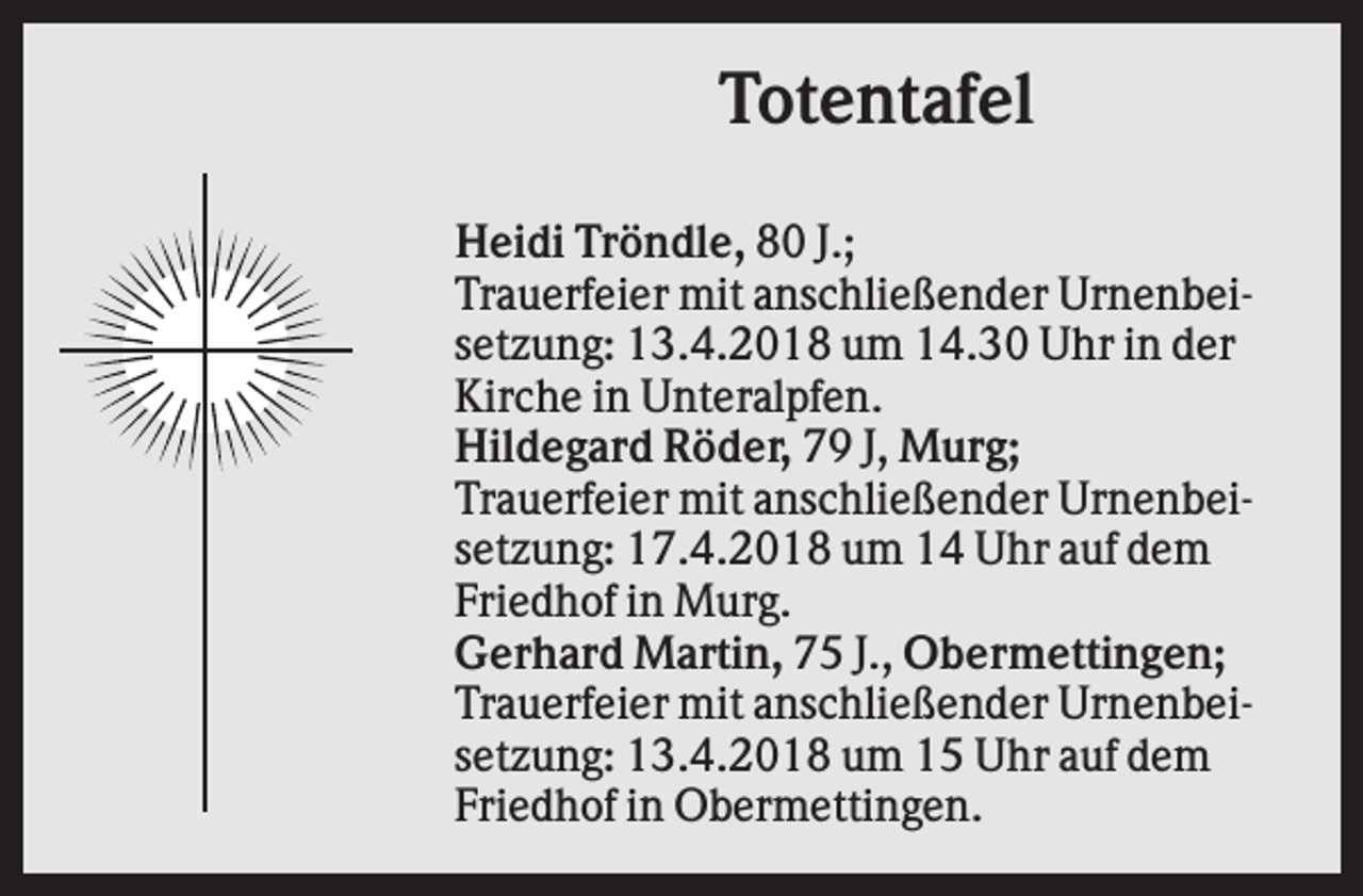 <p>Totentafel<br />Heidi Tröndle, 80 J.;<br />Trauerfeier mit anschließender Urnenbeisetzung: 13.4.2018 um 14.30 Uhr in der<br />Kirche in Unteralpfen.<br />Hildegard Röder, 79 J, Murg;<br />Trauerfeier mit anschließender Urnenbeisetzung: 17.4.2018 um 14 Uhr auf dem<br />Friedhof in Murg.<br />Gerhard Martin, 75 J., Obermettingen;<br />Trauerfeier mit anschließender Urnenbeisetzung: 13.4.2018 um 15 Uhr auf dem<br />Friedhof in Obermettingen.</p>