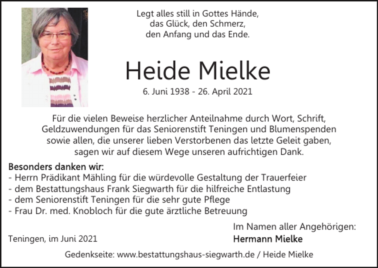 <p>Legt alles still in Gottes Hände,<br />das Glück, den Schmerz,<br />den Anfang und das Ende.</p><p>Heide Mielke<br />6. Juni 1938 - 26. April 2021</p><p>Für die vielen Beweise herzlicher Anteilnahme durch Wort, Schrift,<br />Geldzuwendungen für das Seniorenstift Teningen und Blumenspenden<br />sowie allen, die unserer lieben Verstorbenen das letzte Geleit gaben,<br />sagen wir auf diesem Wege unseren aufrichtigen Dank.<br />- Herrn Prädikant Mähling für die würdevolle Gestaltung der Trauerfeier<br />- dem Bestattungshaus Frank Siegwarth für die hilfreiche Entlastung<br />- dem Seniorenstift Teningen für die sehr gute Pflege<br />- Frau Dr. med. Knobloch für die gute ärztliche Betreuung<br />Im Namen aller Angehörigen:<br />Teningen, im Juni 2021<br />Gedenkseite: www.bestattungshaus-siegwarth.de / Heide Mielke</p>