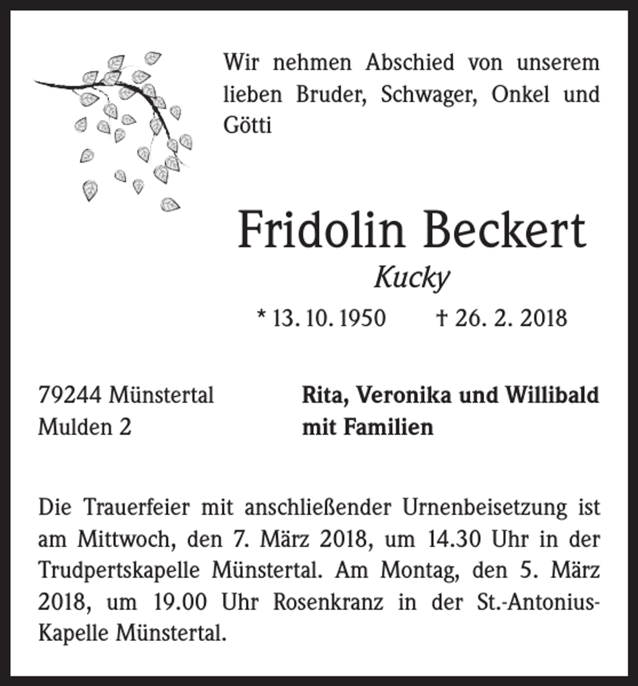 <p>Wir nehmen Abschied von unserem<br />lieben Bruder, Schwager, Onkel und<br />Götti</p><p>Fridolin Beckert<br />Kucky</p><p>* 13. 10. 1950 † 26. 2. 2018<br />79244 Münstertal<br />Mulden 2</p><p>Rita, Veronika und Willibald<br />mit Familien</p><p>Die Trauerfeier mit anschließender Urnenbeisetzung ist<br />am Mittwoch, den 7. März 2018, um 14.30 Uhr in der<br />Trudpertskapelle Münstertal. Am Montag, den 5. März<br />2018, um 19.00 Uhr Rosenkranz in der St.-AntoniusKapelle Münstertal.</p>