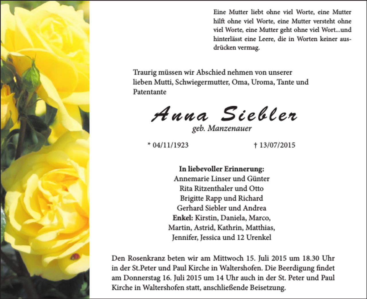 <p>Eine Mutter liebt ohne viel Worte, eine Mutter<br />hilft ohne viel Worte, eine Mutter versteht ohne<br />viel Worte, eine Mutter geht ohne viel Wort...und<br />hinterlässt eine Leere, die in Worten keiner ausdrücken vermag.</p><p>Traurig müssen wir Abschied nehmen von unserer<br />lieben Mutti, Schwiegermutter, Oma, Uroma, Tante und<br />Patentante</p><p>Anna Siebler<br />geb. Manzenauer</p><p>* 04/11/1923</p><p>† 13/07/2015</p><p>In liebevoller Erinnerung:<br />Annemarie Linser und Günter<br />Rita Ritzenthaler und Otto<br />Brigitte Rapp und Richard<br />Gerhard Siebler und Andrea<br />Enkel: Kirstin, Daniela, Marco,<br />Martin, Astrid, Kathrin, Matthias,<br />Jennifer, Jessica und 12 Urenkel<br />Den Rosenkranz beten wir am Mittwoch 15. Juli 2015 um 18.30 Uhr<br />in der St.Peter und Paul Kirche in Waltershofen. Die Beerdigung findet<br />am Donnerstag 16. Juli 2015 um 14 Uhr auch in der St. Peter und Paul<br />Kirche in Waltershofen statt, anschließende Beisetzung.</p>