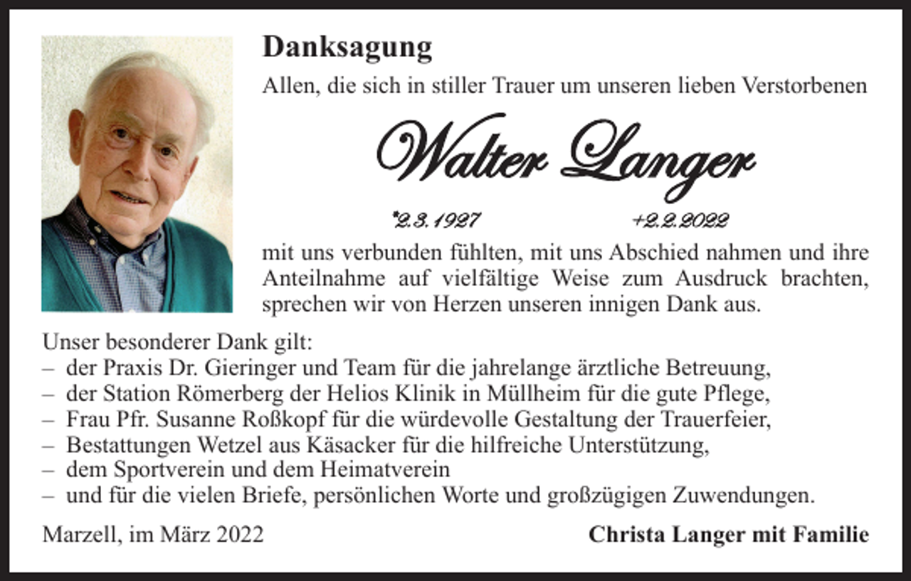 <p>Danksagung<br />Allen, die sich in stiller Trauer um unseren lieben Verstorbenen</p><p>mit uns verbunden fühlten, mit uns Abschied nahmen und ihre<br />Anteilnahme auf vielfältige Weise zum Ausdruck brachten,<br />sprechen wir von Herzen unseren innigen Dank aus.<br />Unser besonderer Dank gilt:<br />– der Praxis Dr. Gieringer und Team für die jahrelange ärztliche Betreuung,<br />– der Station Römerberg der Helios Klinik in Müllheim für die gute Pflege,<br />– Frau Pfr. Susanne Roßkopf für die würdevolle Gestaltung der Trauerfeier,<br />– Bestattungen Wetzel aus Käsacker für die hilfreiche Unterstützung,<br />– dem Sportverein und dem Heimatverein<br />– und für die vielen Briefe, persönlichen Worte und großzügigen Zuwendungen.<br />Marzell, im März 2022</p><p>Christa Langer mit Familie</p>