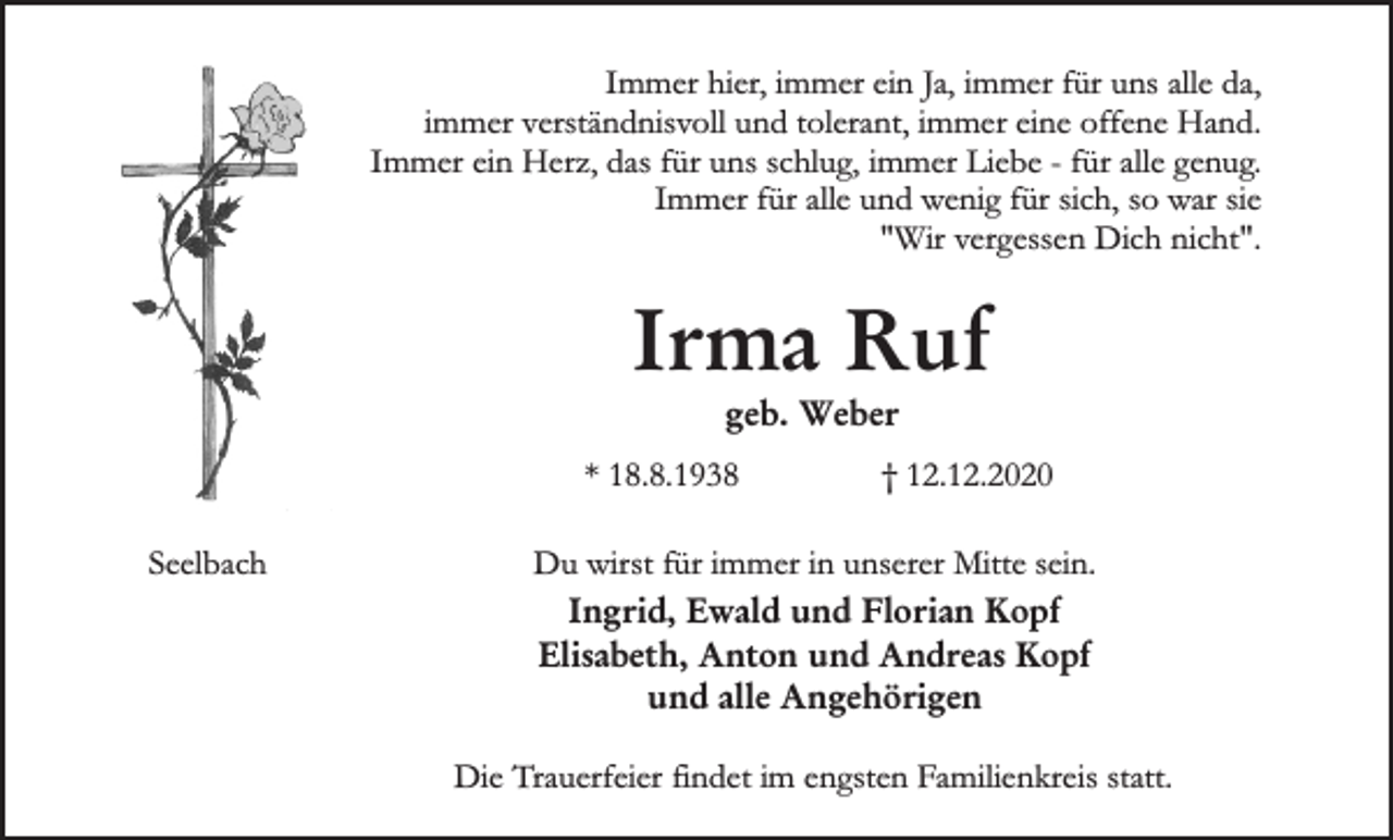 <p>Immer hier, immer ein Ja, immer für uns alle da,<br />immer verständnisvoll und tolerant, immer eine offene Hand.<br />Immer ein Herz, das für uns schlug, immer Liebe - für alle genug.<br />Immer für alle und wenig für sich, so war sie<br />"Wir vergessen Dich nicht".</p><p>Irma Ruf<br />geb. Weber<br />* 18.8.1938<br />Seelbach</p><p>† 12.12.2020</p><p>Du wirst für immer in unserer Mitte sein.<br />Ingrid, Ewald und Florian Kopf<br />Elisabeth, Anton und Andreas Kopf<br />und alle Angehörigen<br />Die Trauerfeier findet im engsten Familienkreis statt.</p>