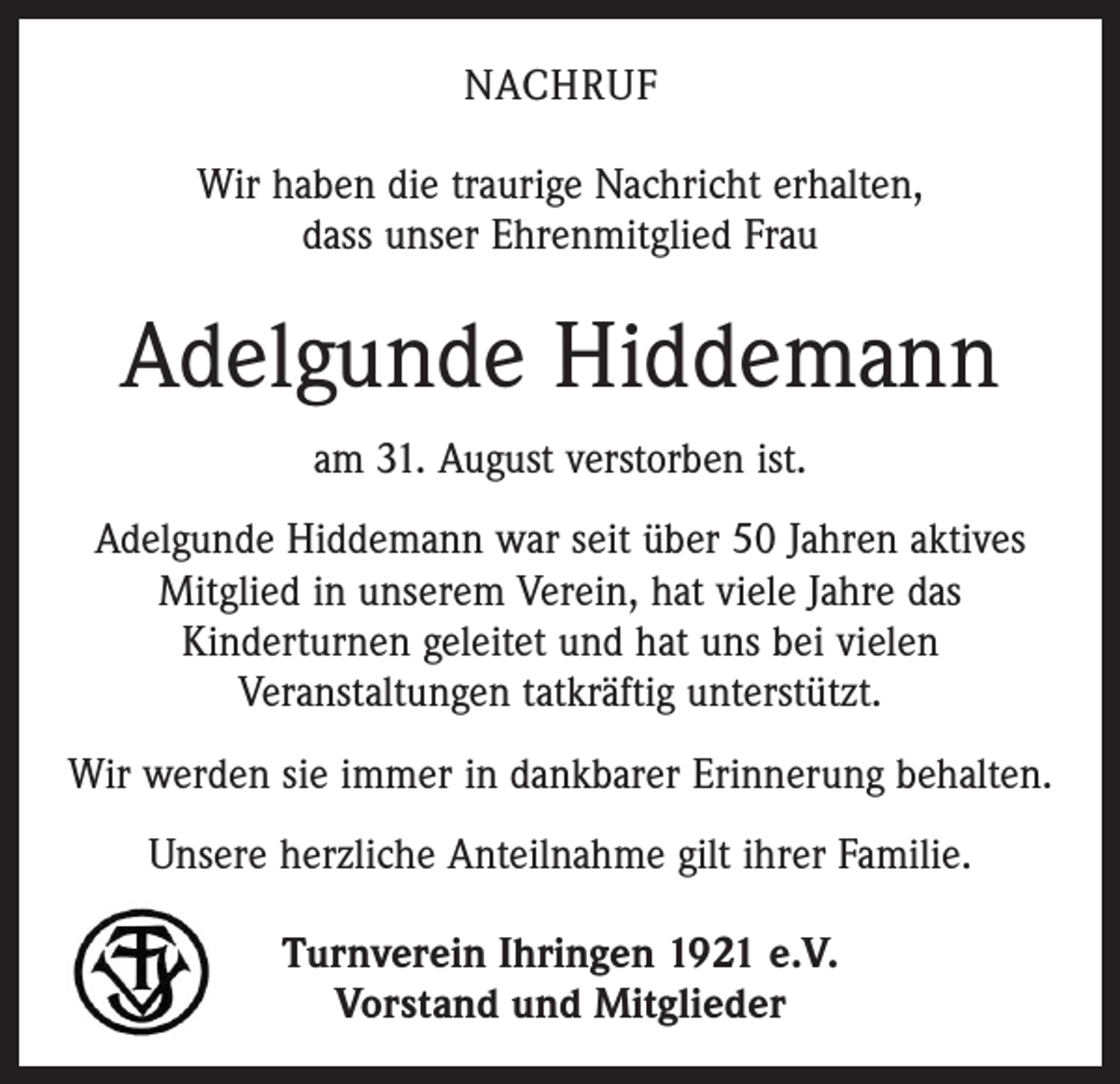 <p>Nachruf<br />Wir haben die traurige Nachricht erhalten,<br />dass unser Ehrenmitglied Frau</p><p>Adelgunde Hiddemann<br />am 31. August verstorben ist.<br />Adelgunde Hiddemann war seit über 50 Jahren aktives<br />Mitglied in unserem Verein, hat viele Jahre das<br />­Kinderturnen geleitet und hat uns bei vielen<br />­Veranstaltungen tatkräftig unterstützt.<br />Wir werden sie immer in dankbarer Erinnerung behalten.<br />Unsere herzliche Anteilnahme gilt ihrer Familie.<br />Turnverein Ihringen 1921 e.V.<br />Vorstand und Mitglieder</p>