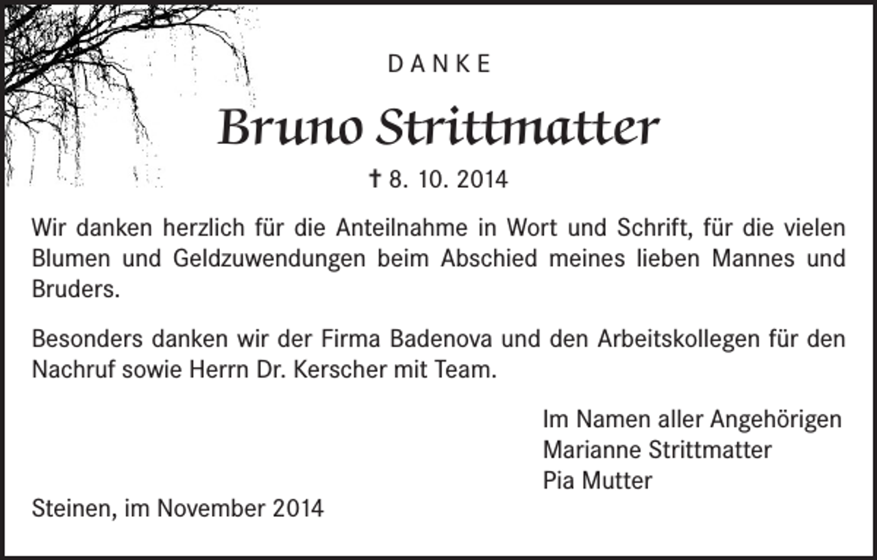 <p>DANKE</p><p>Bruno Strittmatter<br />= 8. 10. 2014<br />Wir danken herzlich für die Anteilnahme in Wort und Schrift, für die vielen<br />Blumen und Geldzuwendungen beim Abschied meines lieben Mannes und<br />Bruders.<br />Besonders danken wir der Firma Badenova und den Arbeitskollegen für den<br />Nachruf sowie Herrn Dr. Kerscher mit Team.<br />Im Namen aller Angehörigen<br />Marianne Strittmatter<br />Pia Mutter<br />Steinen, im November 2014</p>