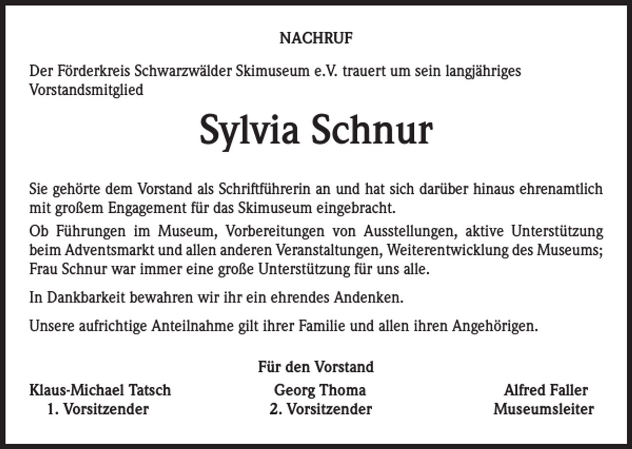 <p>NACHRUF<br />Der Förderkreis Schwarzwälder Skimuseum e.V. trauert um sein langjähriges<br />Vorstandsmitglied</p><p>Sylvia Schnur<br />Sie gehörte dem Vorstand als Schriftführerin an und hat sich darüber hinaus ehrenamtlich<br />mit großem Engagement für das Skimuseum eingebracht.<br />Ob Führungen im Museum, Vorbereitungen von Ausstellungen, aktive Unterstützung<br />beim Adventsmarkt und allen anderen Veranstaltungen, Weiterentwicklung des Museums;<br />Frau Schnur war immer eine große Unterstützung für uns alle.<br />In Dankbarkeit bewahren wir ihr ein ehrendes Andenken.<br />Unsere aufrichtige Anteilnahme gilt ihrer Familie und allen ihren Angehörigen.</p><p>Klaus-Michael Tatsch<br />1. Vorsitzender</p><p>Für den Vorstand<br />Georg Thoma<br />2. Vorsitzender</p><p>Alfred Faller<br />Museumsleiter</p>
