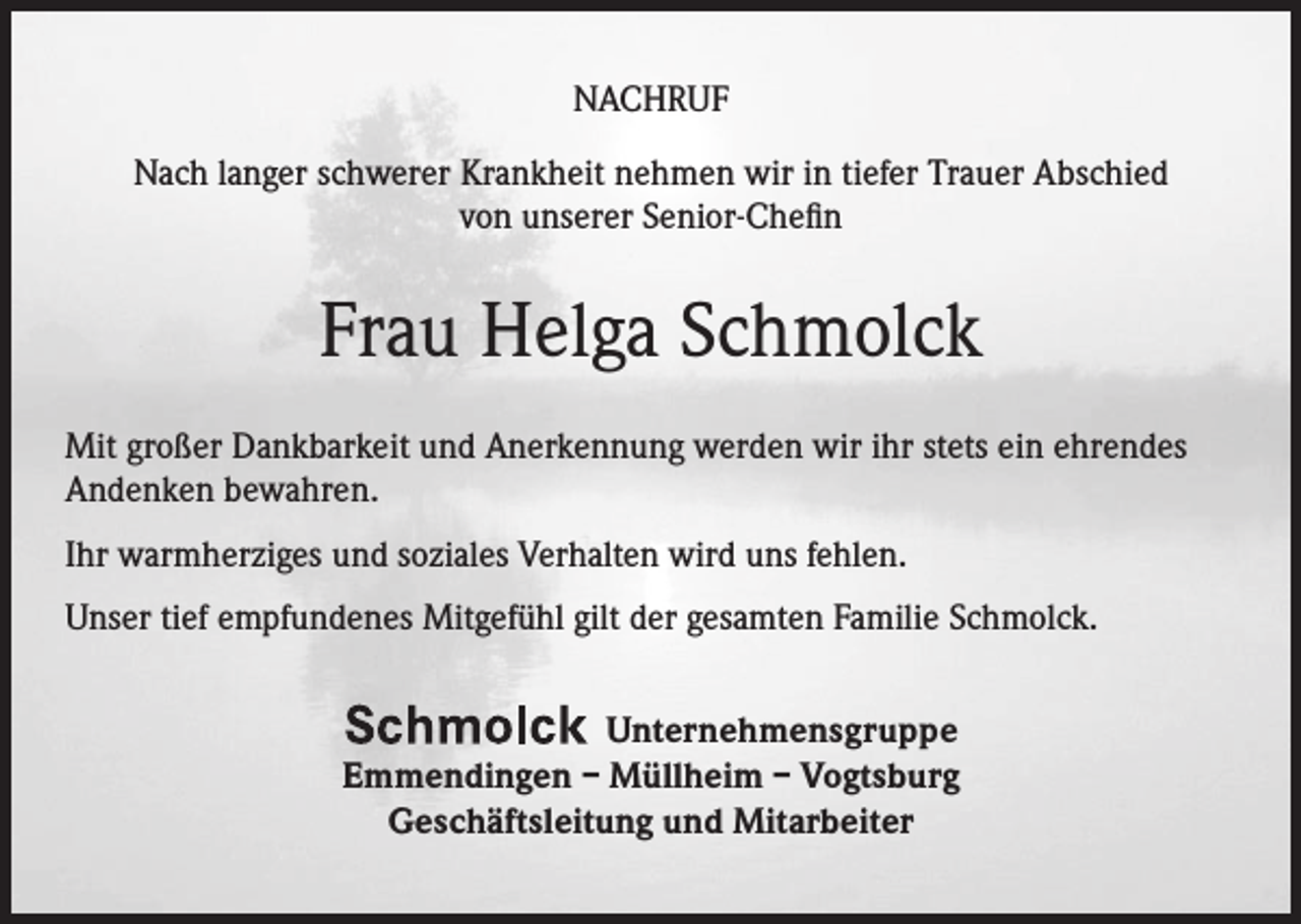 <p>NACHRUF<br />Nach langer schwerer Krankheit nehmen wir in tiefer Trauer Abschied<br />von unserer Senior-Chefin</p><p>Frau Helga Schmolck<br />Mit großer Dankbarkeit und Anerkennung werden wir ihr stets ein ehrendes<br />Andenken bewahren.<br />Ihr warmherziges und soziales Verhalten wird uns fehlen.<br />Unser tief empfundenes Mitgefühl gilt der gesamten Familie Schmolck.<br />Unternehmensgruppe<br />Emmendingen – Müllheim – Vogtsburg<br />Geschäftsleitung und Mitarbeiter</p>