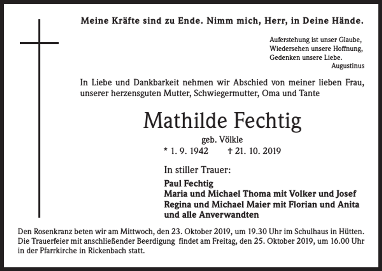 <p>Meine Kräfte sind zu Ende. Nimm mich, Herr, in Deine Hände.<br />Auferstehung ist unser Glaube,<br />Wiedersehen unsere Hoffnung,<br />Gedenken unsere Liebe.</p><p>Augustinus</p><p>In Liebe und Dankbarkeit nehmen wir Abschied von meiner lieben Frau,<br />unserer herzensguten Mutter, Schwiegermutter, Oma und Tante</p><p>Mathilde Fechtig<br />geb. Völkle<br />* 1. 9. 1942 † 21. 10. 2019</p><p>In stiller Trauer:<br />Paul Fechtig<br />Maria und Michael Thoma mit Volker und Josef<br />Regina und Michael Maier mit Florian und Anita<br />und alle Anverwandten<br />Den Rosenkranz beten wir am Mittwoch, den 23. Oktober 2019, um 19.30 Uhr im Schulhaus in Hütten.<br />Die Trauerfeier mit anschließender Beerdigung findet am Freitag, den 25. Oktober 2019, um 16.00 Uhr<br />in der Pfarrkirche in Rickenbach statt.</p>