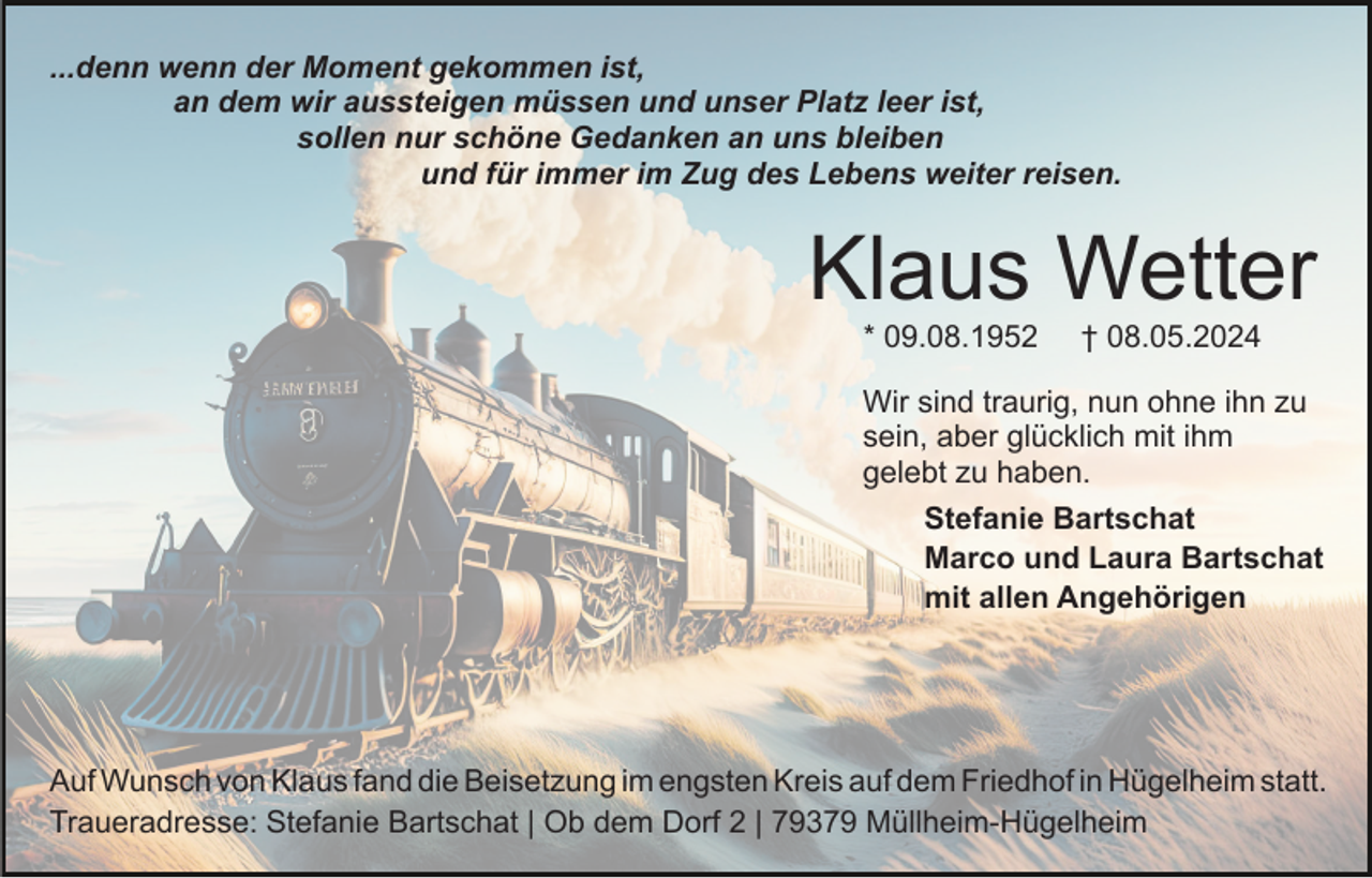 <p>...denn wenn der Moment gekommen ist,<br />an dem wir aussteigen müssen und unser Platz leer ist,<br />sollen nur schöne Gedanken an uns bleiben<br />und für immer im Zug des Lebens weiter reisen.</p><p>Klaus Wetter<br />* 09.08.1952</p><p>† 08.05.2024</p><p>Wir sind traurig, nun ohne ihn zu<br />sein, aber glücklich mit ihm<br />gelebt zu haben.<br />Stefanie Bartschat<br />Marco und Laura Bartschat<br />mit allen Angehörigen</p><p>Auf Wunsch von Klaus fand die Beisetzung im engsten Kreis auf dem Friedhof in Hügelheim statt.<br />Traueradresse: Stefanie Bartschat | Ob dem Dorf 2 | 79379 Müllheim-Hügelheim</p>