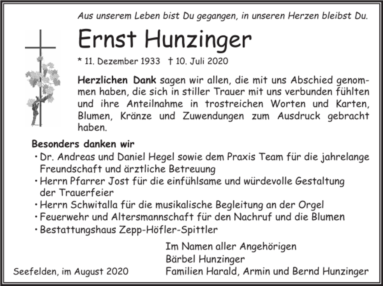 <p>Aus unserem Leben bist Du gegangen, in unseren Herzen bleibst Du.</p><p>Ernst Hunzinger<br />* 11. Dezember 1933 † 10. Juli 2020</p><p>Herzlichen Dank sagen wir allen, die mit uns Abschied genommen haben, die sich in stiller Trauer mit uns verbunden fühlten<br />und ihre Anteilnahme in trostreichen Worten und Karten,<br />Blumen, Kränze und Zuwendungen zum Ausdruck gebracht<br />haben.<br />Besonders danken wir<br />• Dr. Andreas und Daniel Hegel sowie dem Praxis Team für die jahrelange<br />Freundschaft und ärztliche Betreuung<br />• Herrn Pfarrer Jost für die einfühlsame und würdevolle Gestaltung<br />der Trauerfeier<br />• Herrn Schwitalla für die musikalische Begleitung an der Orgel<br />• Feuerwehr und Altersmannschaft für den Nachruf und die Blumen<br />• Bestattungshaus Zepp-Höfler-Spittler</p><p>Seefelden, im August 2020</p><p>Im Namen aller Angehörigen<br />Bärbel Hunzinger<br />Familien Harald, Armin und Bernd Hunzinger</p>