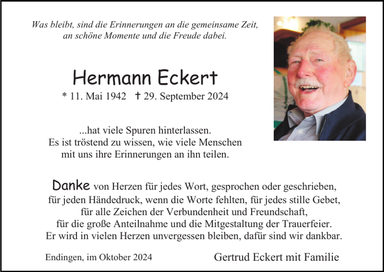 <p>Was bleibt, sind die Erinnerungen an die gemeinsame Zeit,<br />an schöne Momente und die Freude dabei.</p>
<p>Hermann Eckert<br />* 11. Mai 1942 <span>†</span> 29. September 2024<br />...hat viele Spuren hinterlassen.<br />Es ist tröstend zu wissen, wie viele Menschen<br />mit uns ihre Erinnerungen an ihn teilen.</p>
<p>Danke von Herzen für jedes Wort, gesprochen oder geschrieben,<br />für jeden Händedruck, wenn die Worte fehlten, für jedes stille Gebet,<br />für alle Zeichen der Verbundenheit und Freundschaft,<br />für die große Anteilnahme und die Mitgestaltung der Trauerfeier.<br />Er wird in vielen Herzen unvergessen bleiben, dafür sind wir dankbar.<br />Endingen, im Oktober 2024</p>
<p>Gertrud Eckert mit Familie</p>