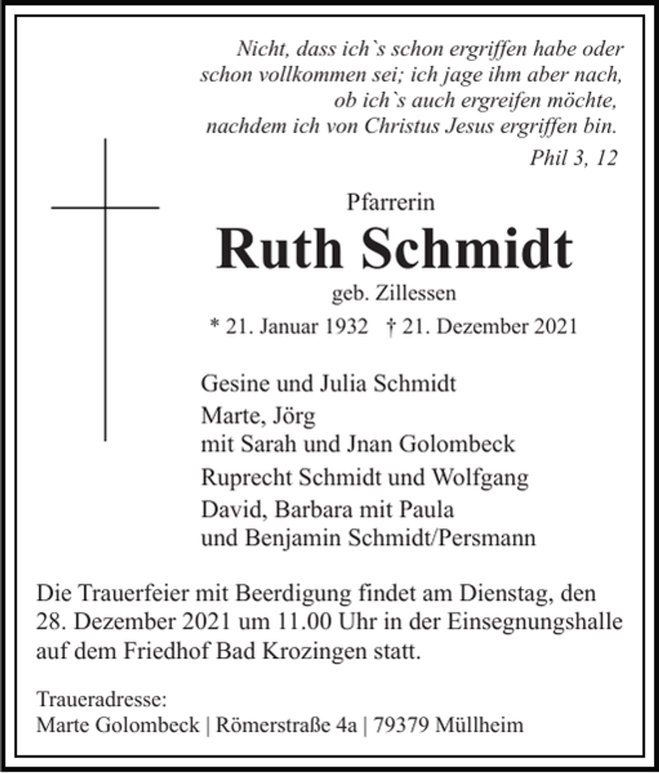 <p>Nicht, dass ich`s schon ergriffen habe oder<br />schon vollkommen sei; ich jage ihm aber nach,<br />ob ich`s auch ergreifen möchte,<br />nachdem ich von Christus Jesus ergriffen bin.<br />Phil 3, 12</p><p>Pfarrerin</p><p>Ruth Schmidt<br />geb. Zillessen</p><p>* 21. Januar 1932 † 21. Dezember 2021</p><p>Gesine und Julia Schmidt<br />Marte, Jörg<br />mit Sarah und Jnan Golombeck<br />Ruprecht Schmidt und Wolfgang<br />David, Barbara mit Paula<br />und Benjamin Schmidt/Persmann<br />Die Trauerfeier mit Beerdigung findet am Dienstag, den<br />28. Dezember 2021 um 11.00 Uhr in der Einsegnungshalle<br />auf dem Friedhof Bad Krozingen statt.<br />Traueradresse:<br />Marte Golombeck | Römerstraße 4a | 79379 Müllheim</p>