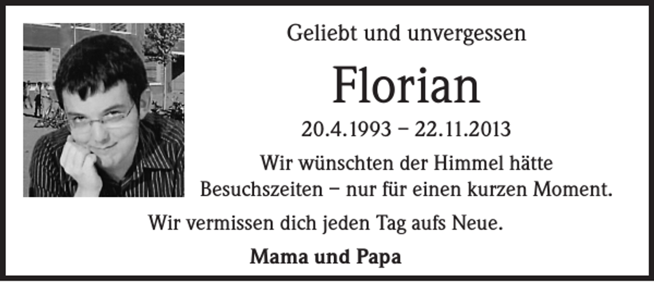 <p>Geliebt und unvergessen</p><p>Florian<br />20.4.1993 – 22.11.2013<br />Wir wünschten der Himmel hätte<br />Besuchszeiten – nur für einen kurzen Moment.<br />Wir vermissen dich jeden Tag aufs Neue.<br />Mama und Papa</p>