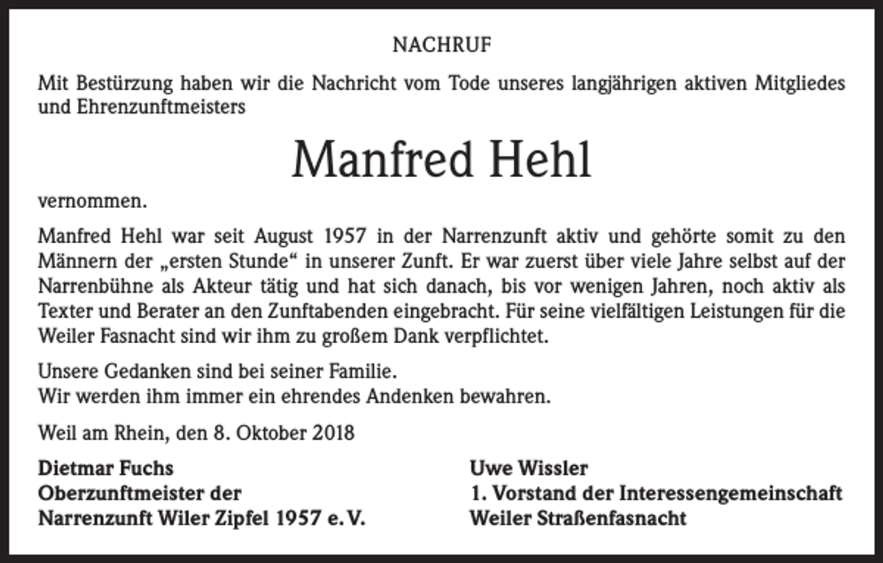 <p>NACHRUF<br />Mit Bestürzung haben wir die Nachricht vom Tode unseres langjährigen aktiven Mitgliedes<br />und Ehrenzunftmeisters</p><p>vernommen.</p><p>Manfred Hehl</p><p>Manfred Hehl war seit August 1957 in der Narrenzunft aktiv und gehörte somit zu den<br />­Männern der „ersten Stunde“ in unserer Zunft. Er war zuerst über viele Jahre selbst auf der<br />Narrenbühne als Akteur tätig und hat sich danach, bis vor wenigen Jahren, noch aktiv als<br />­Texter und Berater an den Zunftabenden eingebracht. Für seine vielfältigen Leistungen für die<br />Weiler Fasnacht sind wir ihm zu großem Dank ­verpflichtet.<br />Unsere Gedanken sind bei seiner Familie.<br />Wir werden ihm immer ein ehrendes Andenken bewahren.<br />Weil am Rhein, den 8. Oktober 2018<br />Dietmar Fuchs<br />Oberzunftmeister der<br />Narrenzunft Wiler Zipfel 1957 e. V.</p><p>Uwe Wissler<br />1. Vorstand der Interessengemeinschaft<br />Weiler Straßenfasnacht</p>