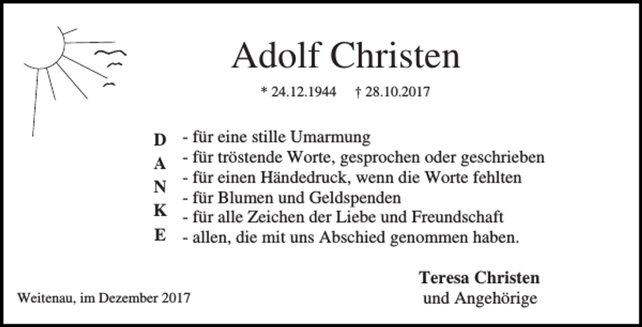 <p>Adolf Christen<br />* 24.12.1944</p><p>D<br />A<br />N<br />K<br />E</p><p>† 28.10.2017</p><p>- für eine stille Umarmung<br />- für tröstende Worte, gesprochen oder geschrieben<br />- für einen Händedruck, wenn die Worte fehlten<br />- für Blumen und Geldspenden<br />- für alle Zeichen der Liebe und Freundschaft<br />- allen, die mit uns Abschied genommen haben.</p><p>Weitenau, im Dezember 2017</p><p>Teresa Christen<br />und Angehörige</p>