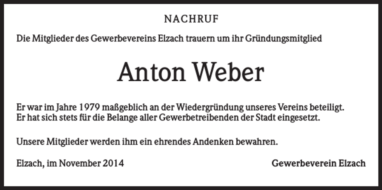 <p>N AC H RU F<br />Die Mitglieder des Gewerbevereins Elzach trauern um ihr Gründungsmitglied</p><p>Anton Weber<br />Er war im Jahre 1979 maßgeblich an der Wiedergründung unseres Vereins beteiligt.<br />Er hat sich stets für die Belange aller Gewerbetreibenden der Stadt eingesetzt.<br />Unsere Mitglieder werden ihm ein ehrendes Andenken bewahren.<br />Elzach, im November 2014</p><p>Gewerbeverein Elzach</p>
