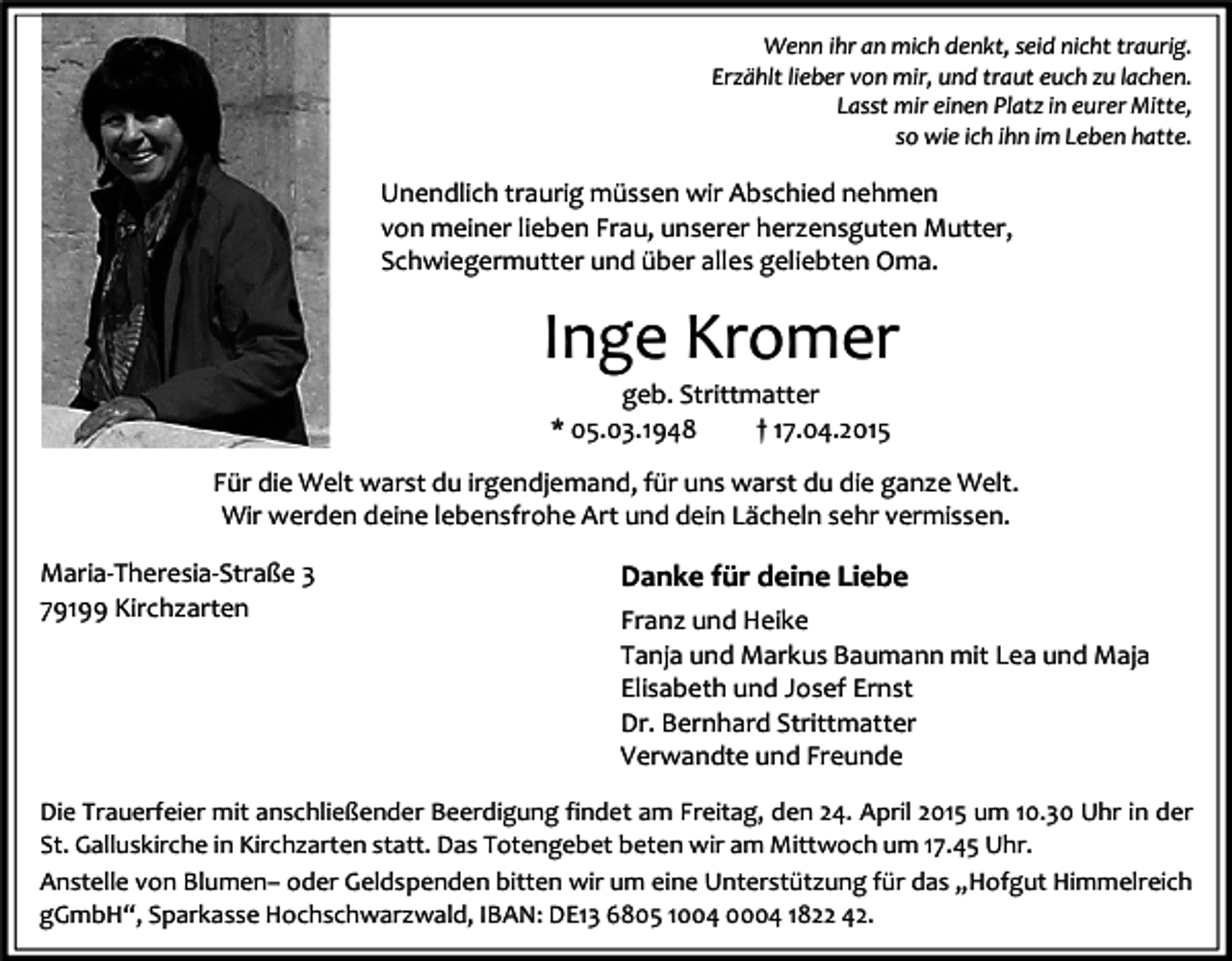 <p>Wenn ihr an mich denkt, seid nicht traurig.<br />Erzählt lieber von mir, und traut euch zu lachen.<br />Lasst mir einen Platz in eurer Mitte,<br />so wie ich ihn im Leben hatte.</p><p>Unendlich traurig müssen wir Abschied nehmen<br />von meiner lieben Frau, unserer herzensguten Mutter,<br />Schwiegermutter und über alles geliebten Oma.</p><p>Inge Kromer<br />geb. Strittmatter<br />* 05.03.1948<br />† 17.04.2015</p><p>Für die Welt warst du irgendjemand, für uns warst du die ganze Welt.<br />Wir werden deine lebensfrohe Art und dein Lächeln sehr vermissen.<br />Maria-Theresia-Straße 3<br />79199 Kirchzarten</p><p>Danke für deine Liebe<br />Franz und Heike<br />Tanja und Markus Baumann mit Lea und Maja<br />Elisabeth und Josef Ernst<br />Dr. Bernhard Strittmatter<br />Verwandte und Freunde</p><p>Die Trauerfeier mit anschließender Beerdigung findet am Freitag, den 24. April 2015 um 10.30 Uhr in der<br />St. Galluskirche in Kirchzarten statt. Das Totengebet beten wir am Mittwoch um 17.45 Uhr.<br />Anstelle von Blumen– oder Geldspenden bitten wir um eine Unterstützung für das „Hofgut Himmelreich<br />gGmbH“, Sparkasse Hochschwarzwald, IBAN: DE13 6805 1004 0004 1822 42.</p>
