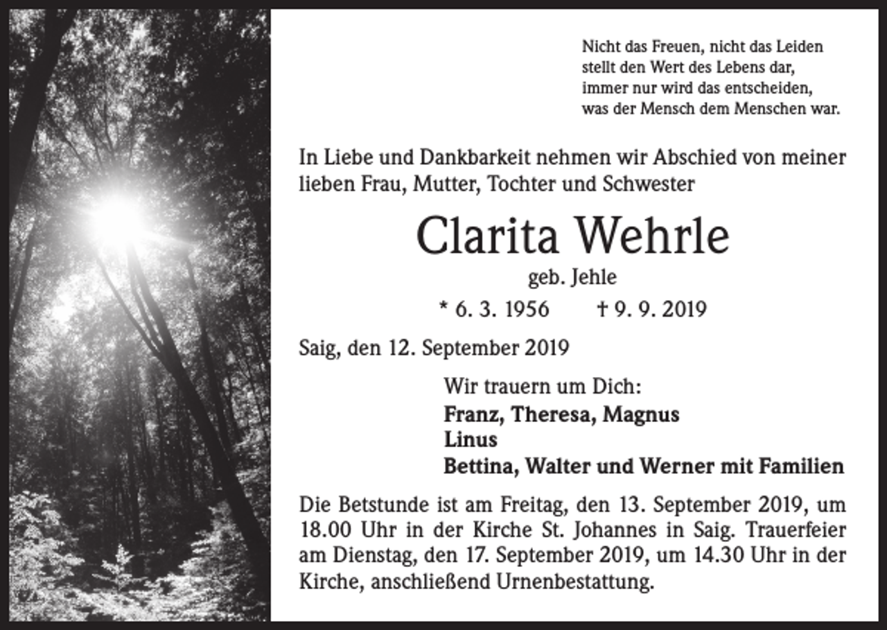 <p>Nicht das Freuen, nicht das Leiden<br />stellt den Wert des Lebens dar,<br />immer nur wird das entscheiden,<br />was der Mensch dem Menschen war.</p><p>In Liebe und Dankbarkeit nehmen wir Abschied von meiner<br />lieben Frau, Mutter, Tochter und Schwester</p><p>Clarita Wehrle<br />geb. Jehle<br />* 6. 3. 1956 † 9. 9. 2019</p><p>Saig, den 12. September 2019<br />Wir trauern um Dich:<br />Franz, Theresa, Magnus<br />Linus<br />Bettina, Walter und Werner mit Familien<br />Die Betstunde ist am Freitag, den 13. September 2019, um<br />18.00 Uhr in der Kirche St. Johannes in Saig. ­Trauerfeier<br />am Dienstag, den 17. September 2019, um 14.30 Uhr in der<br />Kirche, anschließend Urnenbestattung.</p>