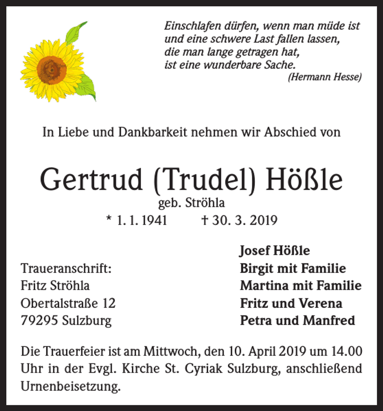 <p>Einschlafen dürfen, wenn man müde ist<br />und eine schwere Last fallen lassen,<br />die man lange getragen hat,<br />ist eine wunderbare Sache.<br />(Hermann Hesse)</p><p>In Liebe und Dankbarkeit nehmen wir Abschied von</p><p>Gertrud (Trudel) Hößle<br />geb. Ströhla<br />* 1. 1. 1941<br />† 30. 3. 2019</p><p>Traueranschrift:<br />Fritz Ströhla<br />Obertalstraße 12<br />79295 Sulzburg</p><p>Josef Hößle<br />Birgit mit Familie<br />Martina mit Familie<br />Fritz und Verena<br />Petra und Manfred</p><p>Die Trauerfeier ist am Mittwoch, den 10. April 2019 um 14.00<br />Uhr in der Evgl. Kirche St. Cyriak Sulzburg, anschließend<br />Urnenbeisetzung.</p>