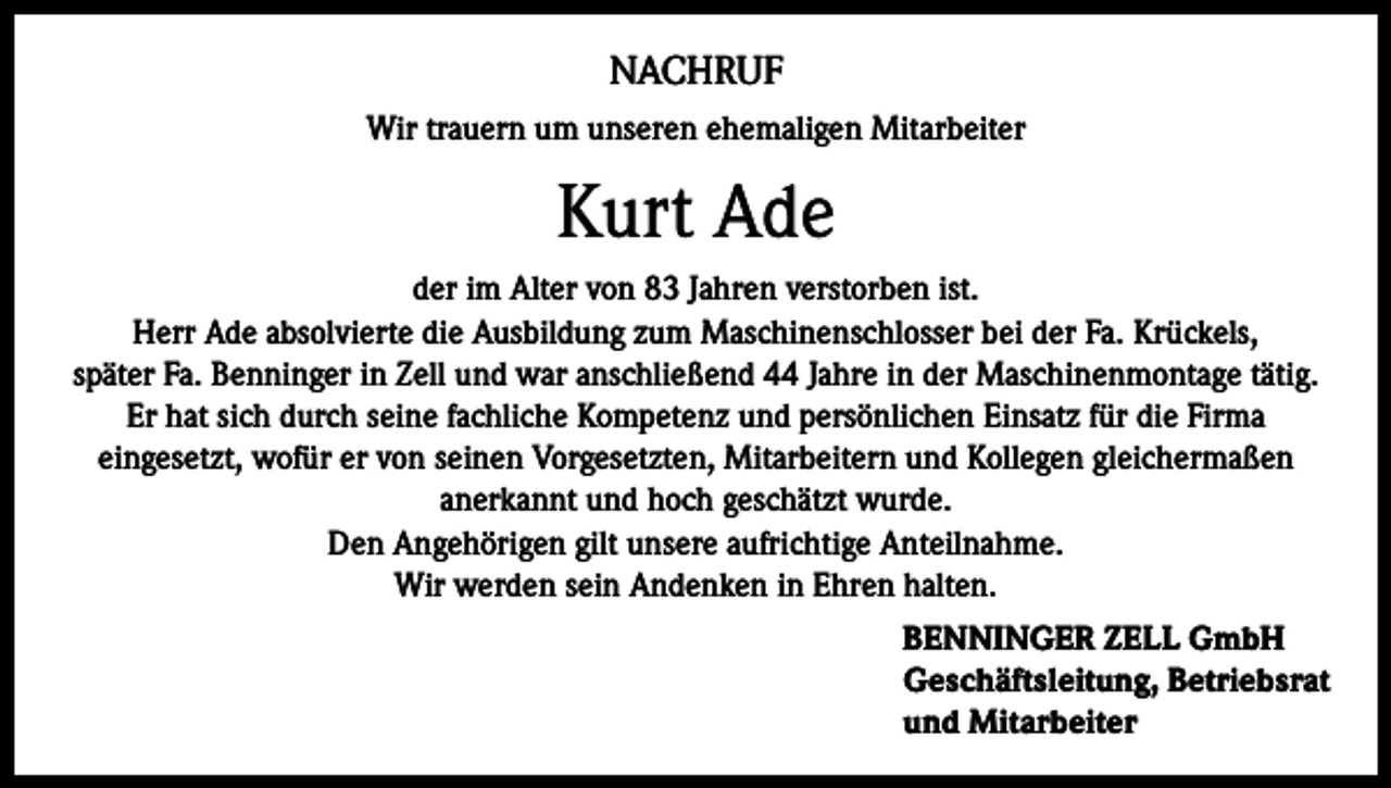 <p>NACHRUF<br />Wir trauern um unseren ehemaligen Mitarbeiter</p><p>Kurt Ade<br />der im Alter von 83 Jahren verstorben ist.<br />Herr Ade absolvierte die Ausbildung zum Maschinenschlosser bei der Fa. Krückels,<br />später Fa. Benninger in Zell und war anschließend 44 Jahre in der Maschinenmontage tätig.<br />Er hat sich durch seine fachliche Kompetenz und persönlichen Einsatz für die Firma<br />eingesetzt, wofür er von seinen Vorgesetzten, Mitarbeitern und Kollegen gleichermaßen<br />anerkannt und hoch geschätzt wurde.<br />Den Angehörigen gilt unsere aufrichtige Anteilnahme.<br />Wir werden sein Andenken in Ehren halten.<br />BENNINGER ZELL GmbH<br />Geschäftsleitung, Betriebsrat<br />und Mitarbeiter</p>