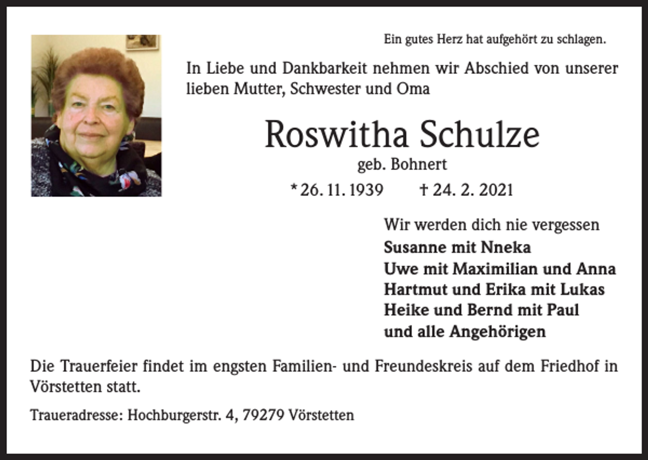 <p>Ein gutes Herz hat aufgehört zu schlagen.</p><p>In Liebe und Dankbarkeit nehmen wir Abschied von unserer<br />lieben Mutter, Schwester und Oma</p><p>Roswitha Schulze<br />geb. Bohnert<br />* 26. 11. 1939 † 24. 2. 2021</p><p>Wir werden dich nie vergessen<br />Susanne mit Nneka<br />Uwe mit Maximilian und Anna<br />Hartmut und Erika mit Lukas<br />Heike und Bernd mit Paul<br />und alle Angehörigen<br />Die Trauerfeier findet im engsten Familien- und Freundeskreis auf dem Friedhof in<br />Vörstetten statt.<br />Traueradresse: Hochburgerstr. 4, 79279 Vörstetten</p>