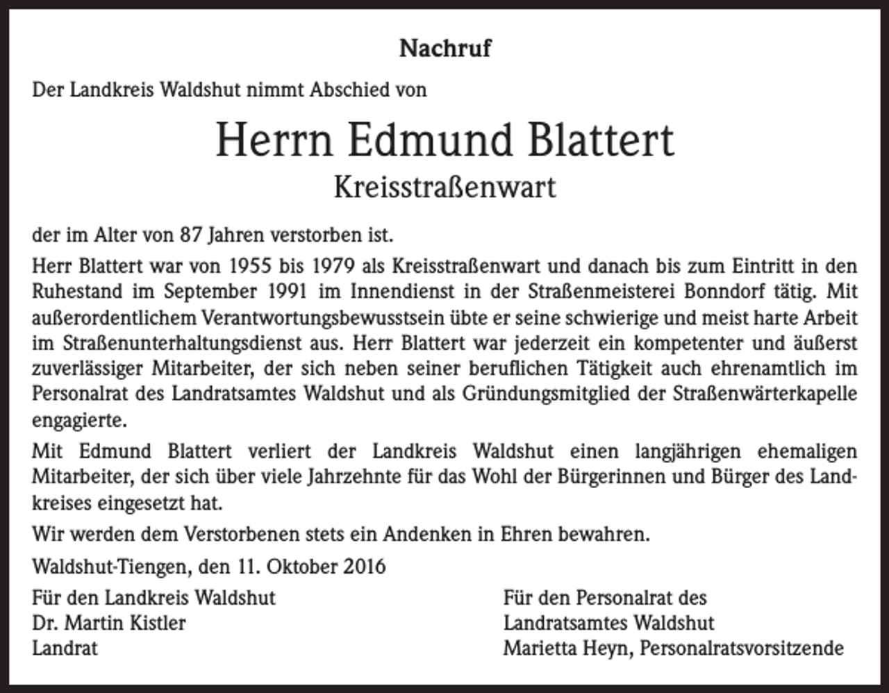 <p>Nachruf<br />Der Landkreis Waldshut nimmt Abschied von</p><p>Herrn Edmund Blattert<br />Kreisstraßenwart</p><p>der im Alter von 87 Jahren verstorben ist.<br />Herr Blattert war von 1955 bis 1979 als Kreisstraßenwart und danach bis zum Eintritt in den<br />Ruhestand im September 1991 im Innendienst in der Straßenmeisterei Bonndorf tätig. Mit<br />außerordentlichem Verantwortungsbewusstsein übte er seine schwierige und meist harte Arbeit<br />im Straßenunterhaltungsdienst aus. Herr Blattert war jederzeit ein kompetenter und äußerst<br />zuverlässiger Mitarbeiter, der sich neben seiner beruflichen Tätigkeit auch ehrenamtlich im<br />Personalrat des Landratsamtes Waldshut und als Gründungsmitglied der Straßenwärterkapelle<br />engagierte.<br />Mit Edmund Blattert verliert der Landkreis Waldshut einen langjährigen ehemaligen<br />Mitarbeiter, der sich über viele Jahrzehnte für das Wohl der Bürgerinnen und Bürger des Landkreises eingesetzt hat.<br />Wir werden dem Verstorbenen stets ein Andenken in Ehren bewahren.<br />Waldshut-Tiengen, den 11. Oktober 2016<br />Für den Landkreis Waldshut<br />Für den Personalrat des<br />Dr. Martin Kistler<br />Landratsamtes Waldshut<br />Landrat<br />Marietta Heyn, Personalratsvorsitzende</p>