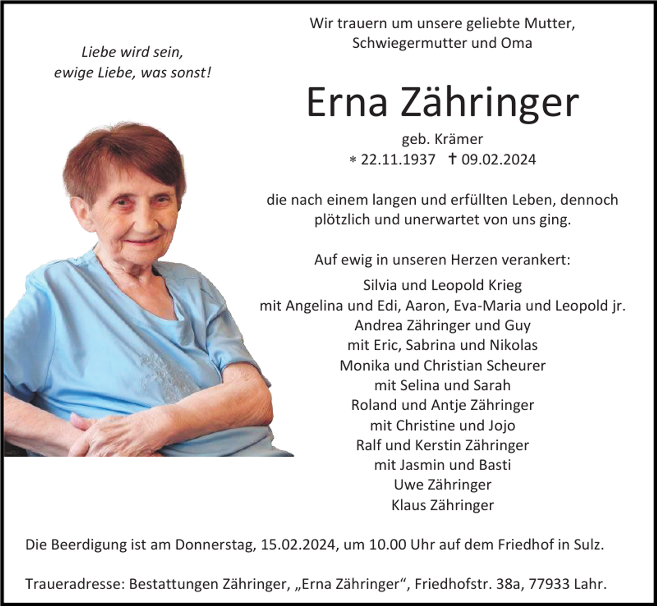 <p>Liebe wird sein,<br />ewige Liebe, was sonst!</p>
<p>Wir trauern um unsere geliebte Mutter,<br />Schwiegermutter und Oma</p>
<p>Erna Zähringer<br />geb. Krämer<br />* 22.11.1937 <span>†</span> 09.02.2024<br />die nach einem langen und erfüllten Leben, dennoch<br />plötzlich und unerwartet von uns ging.<br />Auf ewig in unseren Herzen verankert:<br />Silvia und Leopold Krieg<br />mit Angelina und Edi, Aaron, Eva-Maria und Leopold jr.<br />Andrea Zähringer und Guy<br />mit Eric, Sabrina und Nikolas<br />Monika und Christian Scheurer<br />mit Selina und Sarah<br />Roland und Antje Zähringer<br />mit Christine und Jojo<br />Ralf und Kerstin Zähringer<br />mit Jasmin und Basti<br />Uwe Zähringer<br />Klaus Zähringer<br />Die Beerdigung ist am Donnerstag, 15.02.2024, um 10.00 Uhr auf dem Friedhof in Sulz.<br />Traueradresse: Bestattungen Zähringer, „Erna Zähringer“, Friedhofstr. 38a, 77933 Lahr.</p>
