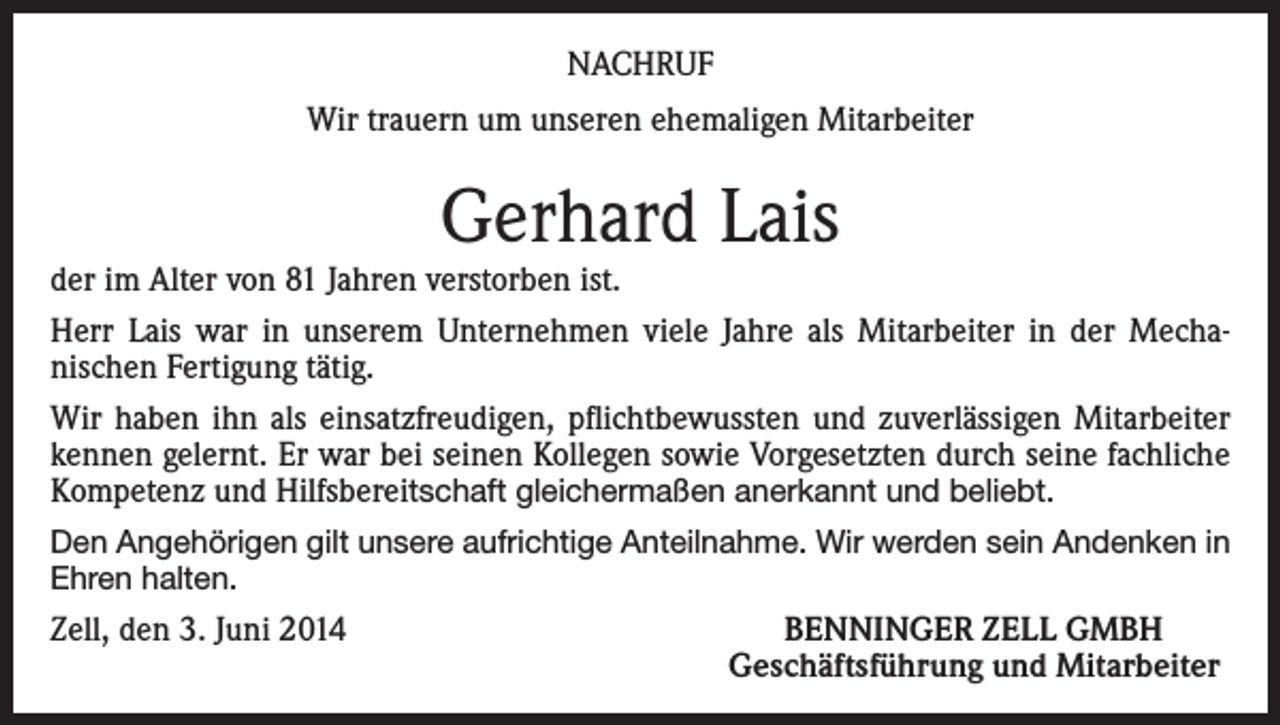 <p>NACHRUF<br />Wir trauern um unseren ehemaligen Mitarbeiter</p><p>Gerhard Lais</p><p>der im Alter von 81 Jahren verstorben ist.<br />Herr Lais war in unserem Unternehmen viele Jahre als Mitarbeiter in der Mechanischen Fertigung tätig.<br />Wir haben ihn als einsatzfreudigen, pflichtbewussten und zuverlässigen Mitarbeiter<br />kennen gelernt. Er war bei seinen Kollegen sowie Vorgesetzten durch seine fachliche<br />Kompetenz und Hilfsbereitschaft gleichermaßen anerkannt und beliebt.<br />Den Angehörigen gilt unsere aufrichtige Anteilnahme. Wir werden sein Andenken in<br />Ehren halten.</p><p>Zell, den 3. Juni 2014</p><p>BENNINGER ZELL GMBH<br />Geschäftsführung und Mitarbeiter</p>